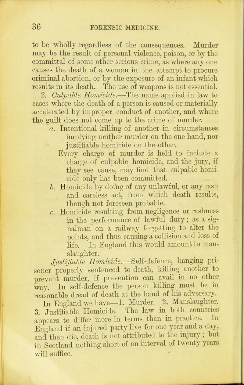 to be wholly regardless of the consequences. Murder may be the result of personal violence, poison, or by the committal of some other serious crime, as where any one causes the death of a woman in the attempt to procure criminal abortion, or by the exposure of an infant which results in its death. The use of weapons is not essential. 2. Culpable Homicide.—The name applied in law to cases where the death of a person is caused or materially accelerated by improper conduct of another, and where the guilt does not come up to the crime of murder. a. Intentional killing of another in circumstances implying neither murder on the one hand, nor justifiable homicide on the other. Every charge of murder is held to include a charge of culpable homicide, and the jury, if they see cause, may find that culpable homi- cide only has been committed. b. Homicide by doing of any unlawful, or any rash and careless act, from which death results, though not foreseen probable. c. Homicide resulting from negligence or rashness in the performance of lawful duty; as a sig- nalman on a railway forgetting to alter the points, and thus causing a collision and loss of life. In England this would amount to man- slaughter. Justifiable Homicide.—Self-defence, hanging pri- soner properly sentenced to death, killing another to prevent murder, if prevention can avail in no other way. In self-defence the person killing must be in reasonable dread of death at the hand of his adversary. In England we have—1. Minder. 2. Manslaughter. 3. Justifiable Homicide. The law in both countries appears to differ more in terms than in practice. In England if an injured party live for one year and a day, and then die, death is not attributed to the injury; but in Scotland nothing short of an interval of twenty years will suffice.
