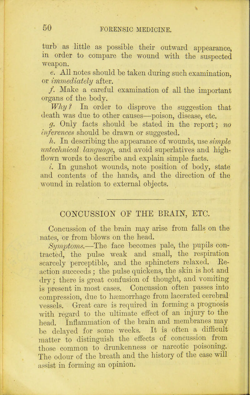 turb as little as possible their outward appearance, in order to compare the wound with the suspected weapon. e. All notes should he taken dining such examination, or immediately after. /. Make a careful examination of all the important organs of the body. Why? In order to disprove the suggestion that death was due to other causes—poison, disease, etc. g. Only facts should he stated in the report; no inferences should be drawn or suggested. h. In describing the appearance of wounds, use simple untechnical language, and avoid superlatives and high- flown words to describe and explain simple facts. i. In gunshot wounds, note position of body, state and contents of the hands, and the direction of the wound in relation to external objects. CONCUSSION OF THE BRAIN, ETC. Concussion of the brain may arise from falls on the nates, or from blows on the head. Symptoms.—The face becomes pale, the pupils con- tracted, the pulse weak and small, the respiration scarcely perceptible, and the sphincters relaxed. Re- action succeeds; the pulse quickens, the skin is hot and dry j there is great confusion of thought, and vomiting is present in most cases. Concussion often passes into compression, due to haemorrhage from lacerated cerebral vessels. Great care is required in forming a prognosis with regard to the ultimate effect of an injury to the head. Inflammation of the brain and membranes may be delayed for some weeks. It is often a difficult matter to distinguish the effects of concussion from those common to drunkenness or narcotic poisoning. The odour of the breath and the history of the case will assist in forming an opinion.