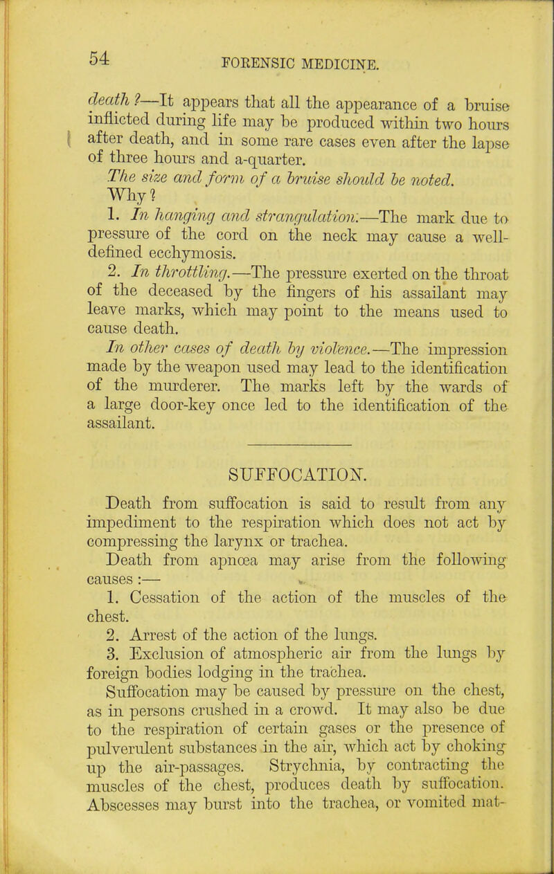 death ?—It appears that all the appearance of a bruise inflicted during life may be produced within two hours after death, and in some rare cases even after the lapse of three hours and a-quarter. The size and form of a bruise should be noted. Why? 1. In hanging and strangulation.—The mark due to pressure of the cord on the neck may cause a well- defined ecchymosis. 2. In throttling.—The pressure exerted on the throat of the deceased by the fingers of his assailant may leave marks, which may point to the means used to cause death. In other cases of death by violence.—The impression made by the weapon used may lead to the identification of the murderer. The marks left by the wards of a large door-key once led to the identification of the assailant. SUFFOCATION. Death from suffocation is said to result from any impediment to the respiration which does not act by compressing the larynx or trachea. Death from apncea may arise from the following causes :— 1. Cessation of the action of the muscles of the chest. 2. Arrest of the action of the lungs. 3. Exclusion of atmospheric air from the lungs by foreign bodies lodging in the trachea. Suffocation may be caused by pressure on the chest, as in persons crushed in a crowd. It may also be due to the respiration of certain gases or the presence of pulverulent substances in the air, which act by choking up the air-passages. Strychnia, by contracting the muscles of the chest, produces death by suffocation. Abscesses may burst into the trachea, or vomited mat-