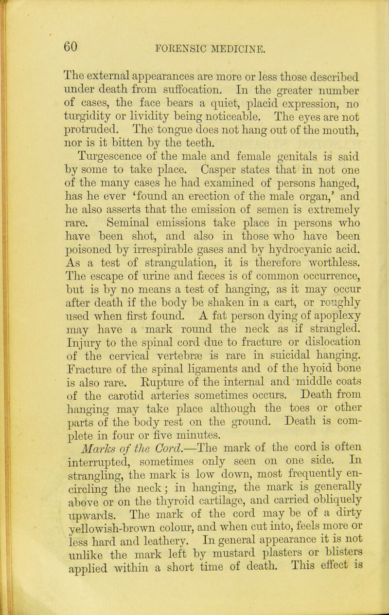 The external appearances are more or less those described under death from suffocation. In the greater number of cases, the face bears a quiet, placid expression, no turgidity or lividity being noticeable. The eyes are not protruded. The tongue does not hang out of the mouth, nor is it bitten by the teeth. Turgescence of the male and female genitals is said by some to take place. Casper states that in not one of the many cases he had examined of persons hanged, has he ever 'found an erection of the male organ,' and he also asserts that the emission of semen is extremely rare. Seminal emissions take place in persons who have been shot, and also in those who have been poisoned by irrespirable gases and by hydrocyanic acid. As a test of strangulation, it is therefore worthless. The escape of urine and faeces is of common occurrence, but is by no means a test of hanging, as it may occur after death if the body be shaken in a cart, or roughly used when first found. A fat person dying of apoplexy may have a mark round the neck as if strangled. Injury to the spinal cord due to fracture or dislocation of the cervical vertebrae is rare in suicidal hanging. Fracture of the spinal ligaments and of the hyoid bone is also rare. Eupture of the internal and' middle coats of the carotid arteries sometimes occurs. Death from hanging may take place although the toes or other parts of the body rest on the ground. Death is com- plete in four or five minutes. Marks of the Cord.—The mark of the cord is often interrupted, sometimes only seen on one side. In strangling, the mark is low down, most frequently en- circling the neck; in hanging, the mark is generally above or on the thyroid cartilage, and carried obliquely upwards. The mark of the cord may be of a dirty yellowish-brown colour, and when cut into, feels more or less hard and leathery. In general appearance it is not unlike the mark left by mustard plasters or blisters applied within a short time of death. This effect is