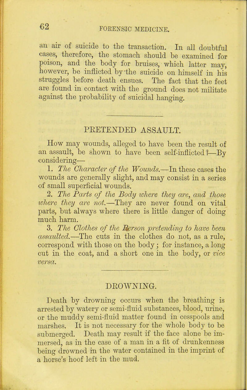 €2 an air of suicide to the transaction. In all doubtful cases, therefore, the stomach should be examined for poison, and the body for bruises, which latter may, however, be inflicted by-the suicide on himself in his struggles before death ensues. The fact that the feet are found in contact with the ground does not militate against the probability of suicidal hanging. PRETENDED ASSAULT. How may wounds, alleged to have been the result of an assault, be shown to have been self-inflicted 1—By considering— 1. The Character of the Wounds.—In these cases the wounds are generally slight, and may consist in a series of small superficial wounds. 2. The Parts of the Body where they are, and those where they are not.—They are never found on vital parts, but always where there is little danger of doing much harm. 3. The Clothes of the Merson pretending to have been assaulted.—The cuts in the clothes do not, as a rule, correspond with those on the body; for instance, a long cut in the coat, and a short one in the body, or vice versa. DROWNING. Death by drowning occurs when the breathing is arrested by watery or semi-fluid substances, blood, urine, or the muddy semi-fluid matter found in cesspools and marshes. It is not necessary for the whole body to be submerged. Death may result if the face alone be im- mersed, as in the case of a man in a fit of drunkenness being drowned in the water contained in the imprint of a horse's hoof left in the mud.