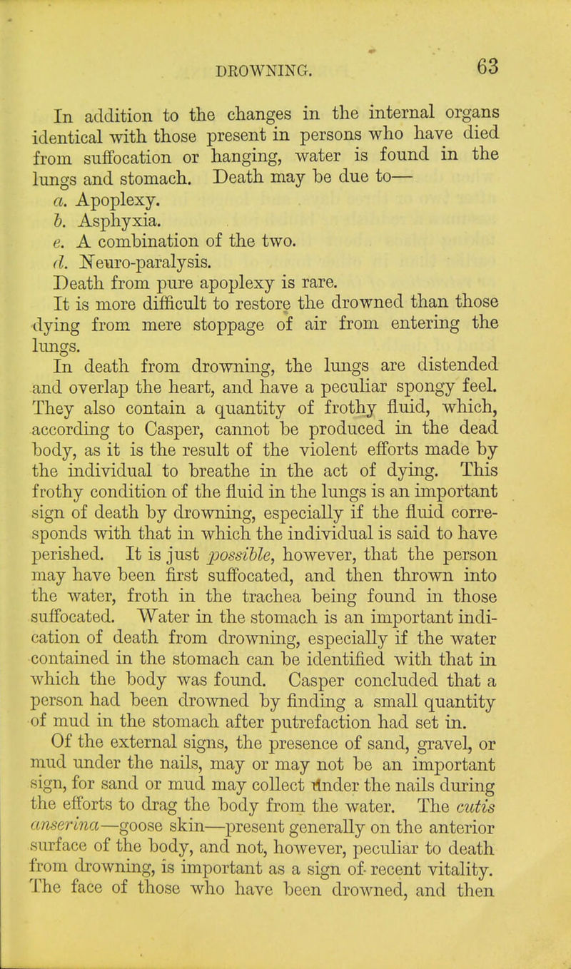 In addition to the changes in the internal organs identical with those present in persons who have died from suffocation or hanging, water is found in the lungs and stomach. Death may be due to— a. Apoplexy. b. Asphyxia. e. A combination of the two. d. Neuro-paralysis. Death from pure apoplexy is rare. It is more difficult to restore the drowned than those dying from mere stoppage of air from entering the lungs. In death from drowning, the lungs are distended and overlap the heart, and have a peculiar spongy feel. They also contain a quantity of frothy fluid, which, according to Casper, cannot be produced in the dead body, as it is the result of the violent efforts made by the individual to breathe in the act of dying. This frothy condition of the fluid in the lungs is an important sign of death by drowning, especially if the fluid corre- sponds with that in which the individual is said to have perished. It is just possible, however, that the person may have been first suffocated, and then thrown into the water, froth in the trachea being found in those suffocated. Water in the stomach is an important indi- cation of death from drowning, especially if the water contained in the stomach can be identified with that in which the body was found. Casper concluded that a person had been drowned by finding a small quantity of mud in the stomach after putrefaction had set in. Of the external signs, the presence of sand, gravel, or mud under the nails, may or may not be an important sign, for sand or mud may collect rlnder the nails during the efforts to drag the body from the water. The cutis anserina—goose skin—present generally on the anterior surface of the body, and not, however, peculiar to death from drowning, is important as a sign of- recent vitality. The face of those who have been drowned, and then