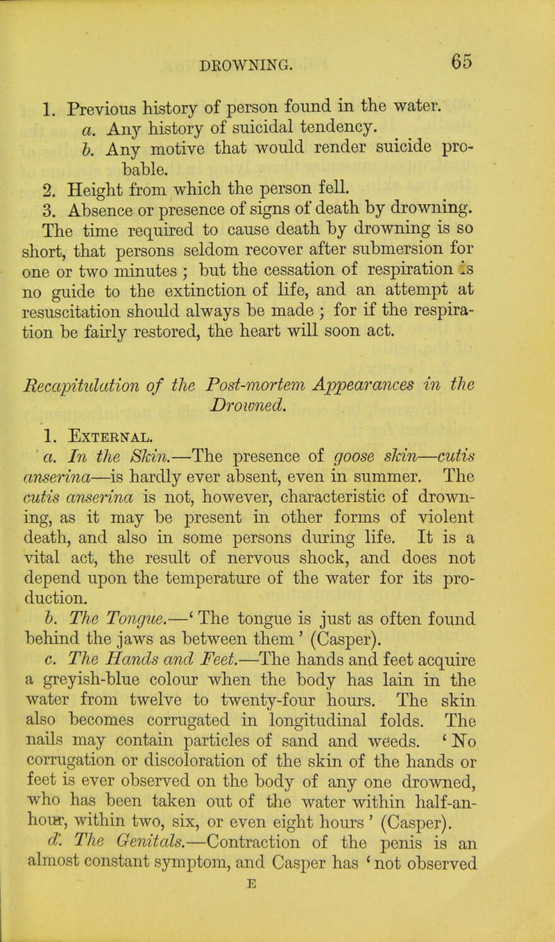 1. Previous history of person found in the water. a. Any history of suicidal tendency. b. Any motive that would render suicide pro- bable. 2. Height from which the person fell. 3. Absence or presence of signs of death by drowning. The time required to cause death by drowning is so short, that persons seldom recover after submersion for one or two minutes ; but the cessation of respiration is no guide to the extinction of life, and an attempt at resuscitation should always be made ; for if the respira- tion be fairly restored, the heart will soon act. Recapitulation of the Post-mortem Appearances in the Drowned. 1. External. a. In the Skin.—The presence of goose skin—cutis anserina—is hardly ever absent, even in summer. The cutis anserina is not, however, characteristic of drown- ing, as it may be present in other forms of violent death, and also in some persons during life. It is a vital act, the result of nervous shock, and does not depend upon the temperature of the water for its pro- duction. b. The Tongue.—£ The tongue is just as often found behind the jaws as between them ' (Casper). c. The Hands and Feet.—The hands and feet acquire a greyish-blue colour when the body has lain in the water from twelve to twenty-four hours. The skin also becomes corrugated in longitudinal folds. The nails may contain particles of sand and weeds. ' No corrugation or discoloration of the skin of the hands or feet is ever observed on the body of any one drowned, who has been taken out of the water within half-an- hour, within two, six, or even eight hours ' (Casper). d. The Genitals.—Contraction of the penis is an almost constant symptom, and Casper has 'not observed E