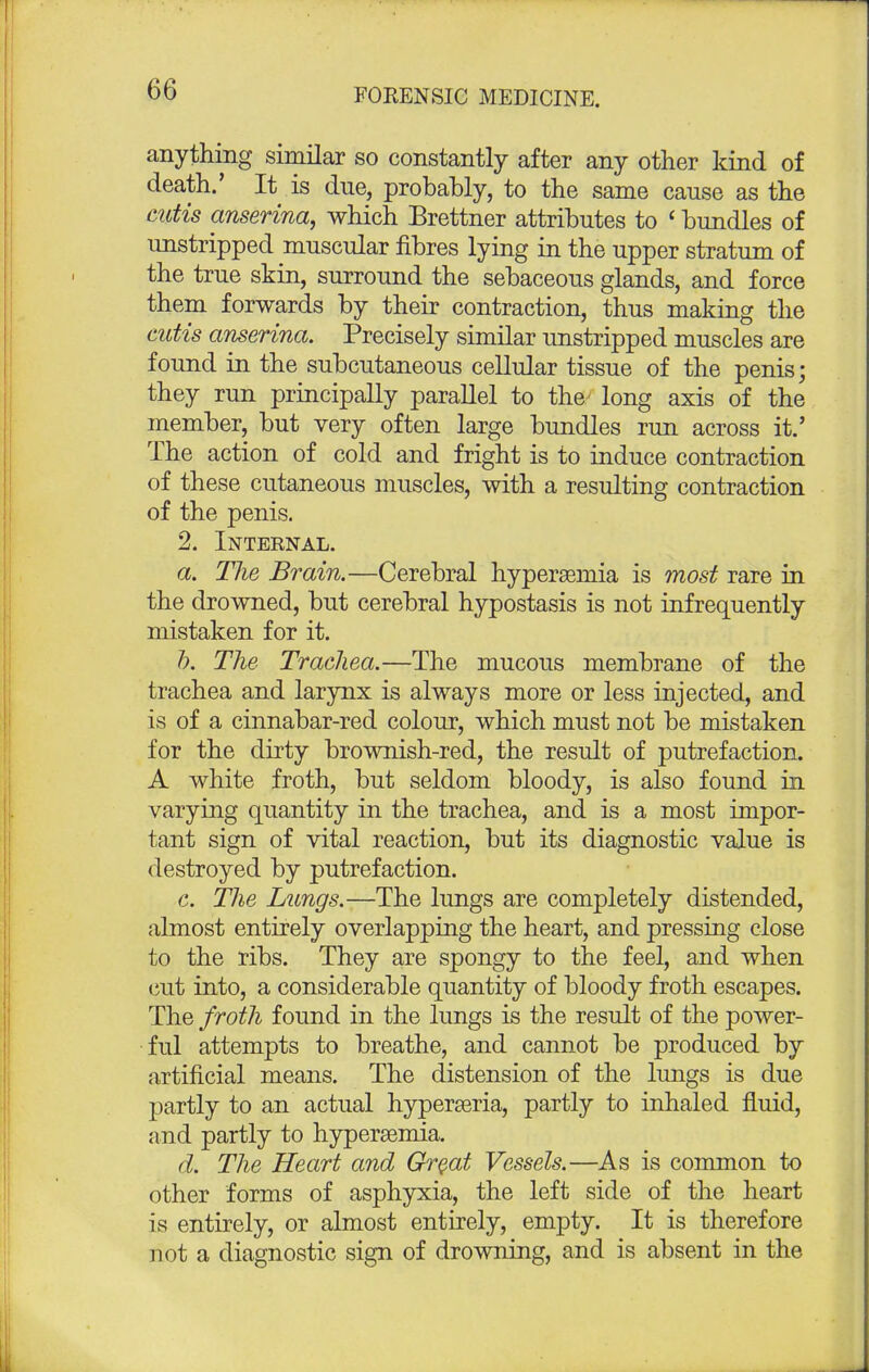 anything similar so constantly after any other kind of death.' It is due, probably, to the same cause as the cutis anserina, which Brettner attributes to < bundles of unstripped muscular fibres lying in the upper stratum of the true skin, surround the sebaceous glands, and force them forwards by their contraction, thus making the cutis anserina. Precisely similar unstripped muscles are found in the subcutaneous cellular tissue of the penis; they run principally parallel to the long axis of the member, but very often large bundles run across it.' The action of cold and fright is to induce contraction of these cutaneous muscles, with a resulting contraction of the penis. 2. Internal. a. The Brain.—Cerebral hyperemia is most rare in the drowned, but cerebral hypostasis is not infrequently mistaken for it. b. The Trachea.—The mucous membrane of the trachea and larynx is always more or less injected, and is of a cinnabar-red colour, which must not be mistaken for the dirty brownish-red, the result of putrefaction. A white froth, but seldom bloody, is also found in varying quantity in the trachea, and is a most impor- tant sign of vital reaction, but its diagnostic value is destroyed by putrefaction. c. The Lungs.—The lungs are completely distended, almost entirely overlapping the heart, and pressing close to the ribs. They are spongy to the feel, and when cut into, a considerable quantity of bloody froth escapes. The froth found in the lungs is the result of the power- ful attempts to breathe, and cannot be produced by artificial means. The distension of the lungs is due partly to an actual hyperseria, partly to inhaled fluid, and partly to hyperemia. d. The Heart and Great Vessels.—As is common to other forms of asphyxia, the left side of the heart is entirely, or almost entirely, empty. It is therefore not a diagnostic sign of drowning, and is absent in the