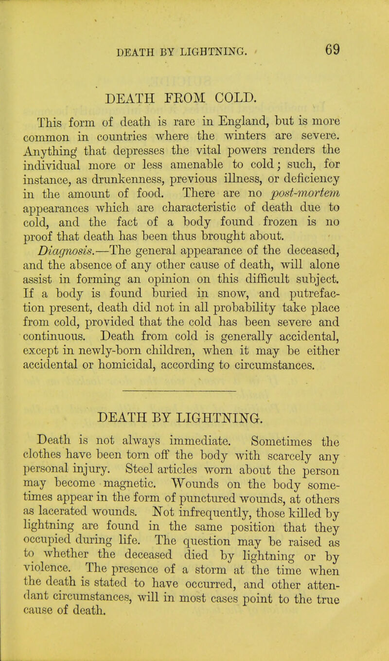 DEATH FROM COLD. This form of death is rare in England, but is more common in countries where the winters are severe. Anything that depresses the vital powers renders the individual more or less amenable to cold; such, for instance, as drunkenness, previous illness, or deficiency in the amount of food. There are no post-mortem appearances which are characteristic of death due to cold, and the fact of a body found frozen is no proof that death has been thus brought about. Diagnosis.—The general appearance of the deceased, and the absence of any other cause of death, will alone assist in forming an opinion on this difficult subject. If a body is found buried in snow, and putrefac- tion present, death did not in all probability take place from cold, provided that the cold has been severe and continuous. Death from cold is generally accidental, except in newly-born children, when it may be either accidental or homicidal, according to circumstances. DEATH BY LIGHTNING. Death is not always immediate. Sometimes the clothes have been torn off the body with scarcely any personal injury. Steel articles worn about the person may become magnetic. Wounds on the body some- times appear in the form of punctured wounds, at others as lacerated wounds. Not infrequently, those killed by lightning are found in the same position that they occupied during life. The question may be raised as to whether the deceased died by lightning or by violence. The presence of a storm at the time when the death is stated to have occurred, and other atten- dant circumstances, will in most cases point to the true cause of death.