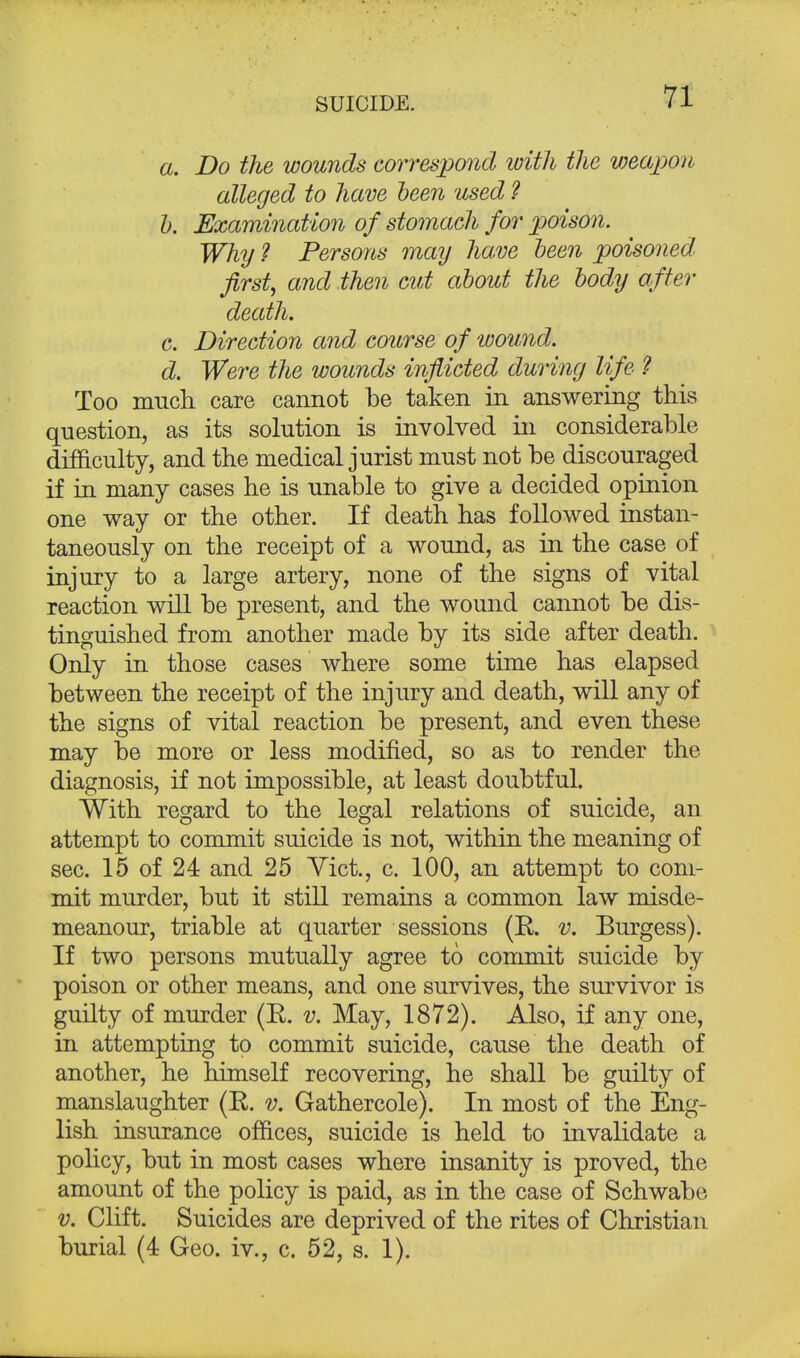 SUICIDE. a. Do the wounds correspond with the weapon alleged to have been used ? b. Examination of stomach for poison. Why ? Persons may have been poisoned, first, and then cut about the body after death. c. Direction and course of wound. d. Were the wounds inflicted during life ? Too much care cannot be taken in answering this question, as its solution is involved in considerable difficulty, and the medical jurist must not be discouraged if in many cases he is unable to give a decided opinion one way or the other. If death has followed instan- taneously on the receipt of a wound, as in the case of injury to a large artery, none of the signs of vital reaction will be present, and the wound cannot be dis- tinguished from another made by its side after death. Only in those cases where some time has elapsed between the receipt of the injury and death, will any of the signs of vital reaction be present, and even these may be more or less modified, so as to render the diagnosis, if not impossible, at least doubtful. With regard to the legal relations of suicide, an attempt to commit suicide is not, within the meaning of sec. 15 of 24 and 25 Vict., c. 100, an attempt to com- mit murder, but it still remains a common law misde- meanour, triable at quarter sessions (R. v. Burgess). If two persons mutually agree to commit suicide by poison or other means, and one survives, the survivor is guilty of murder (R. v. May, 1872). Also, if any one, in attempting to commit suicide, cause the death of another, he himself recovering, he shall be guilty of manslaughter (R. v. Gathercole). In most of the Eng- lish insurance offices, suicide is held to invalidate a policy, but in most cases where insanity is proved, the amount of the policy is paid, as in the case of Schwabe v. Clif t. Suicides are deprived of the rites of Christian burial (4 Geo. iv., c. 52, s. 1).