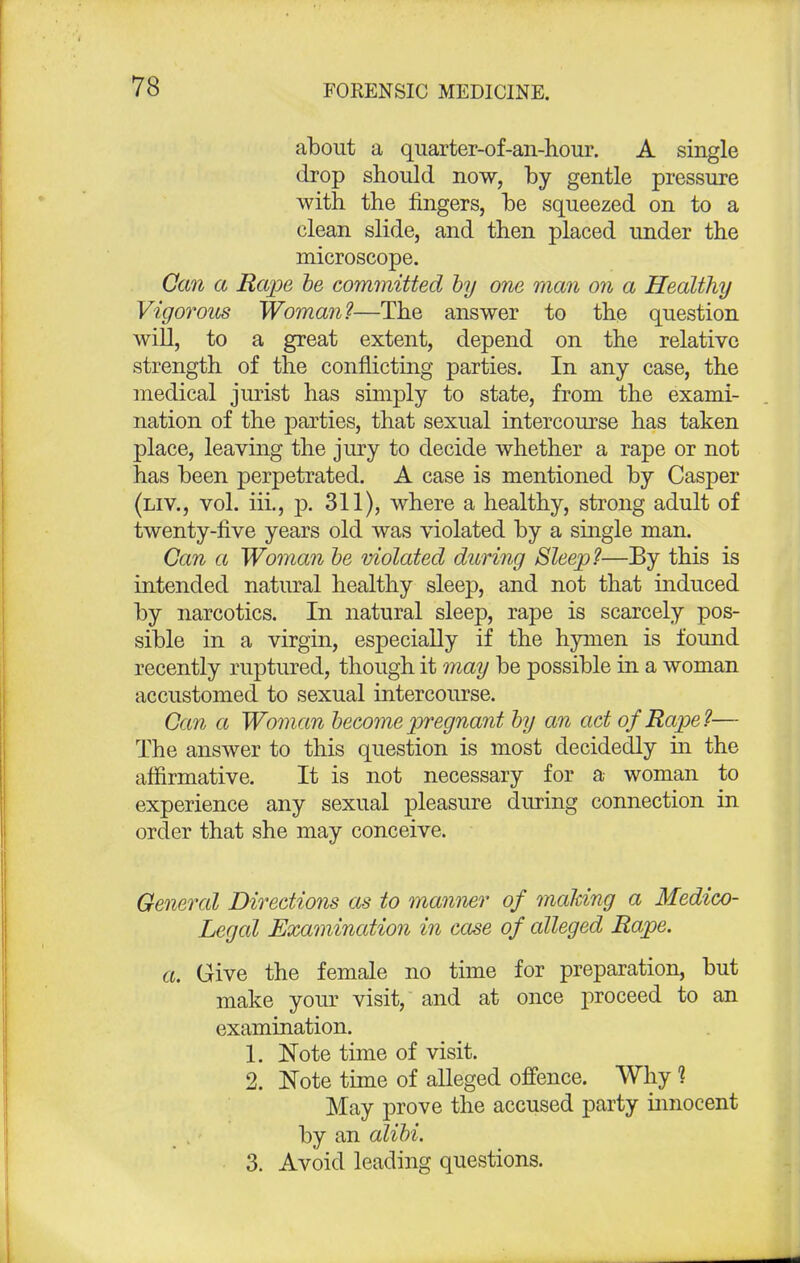 about a quarter-of-an-hour. A single drop should now, by gentle pressure with the fingers, be squeezed on to a clean slide, and then placed under the microscope. Can a Rape be committed by one man on a Healthy Vigorous Woman?—The answer to the question will, to a great extent, depend on the relative strength of the conflicting parties. In any case, the medical jurist has simply to state, from the exami- nation of the parties, that sexual intercourse has taken place, leaving the jury to decide whether a rape or not has been perpetrated. A case is mentioned by Casper (liv., vol. iii., p. 311), where a healthy, strong adult of twenty-five years old was violated by a single man. Can a Woman be violated during Sleep?—By this is intended natural healthy sleep, and not that induced by narcotics. In natural sleep, rape is scarcely pos- sible in a virgin, especially if the hymen is found recently ruptured, though it may be possible in a woman accustomed to sexual intercourse. Can a Woman become pregnant by an act of Rape?— The answer to this question is most decidedly in the affirmative. It is not necessary for a woman to experience any sexual pleasure during connection in order that she may conceive. General Directions as to manner of malting a Medico- Legal Examination in case of alleged Rape. a. Give the female no time for preparation, but make your visit, and at once proceed to an examination. 1. Note time of visit. 2. Note time of alleged offence. Why 1 May prove the accused party innocent by an alibi. 3. Avoid leading questions.