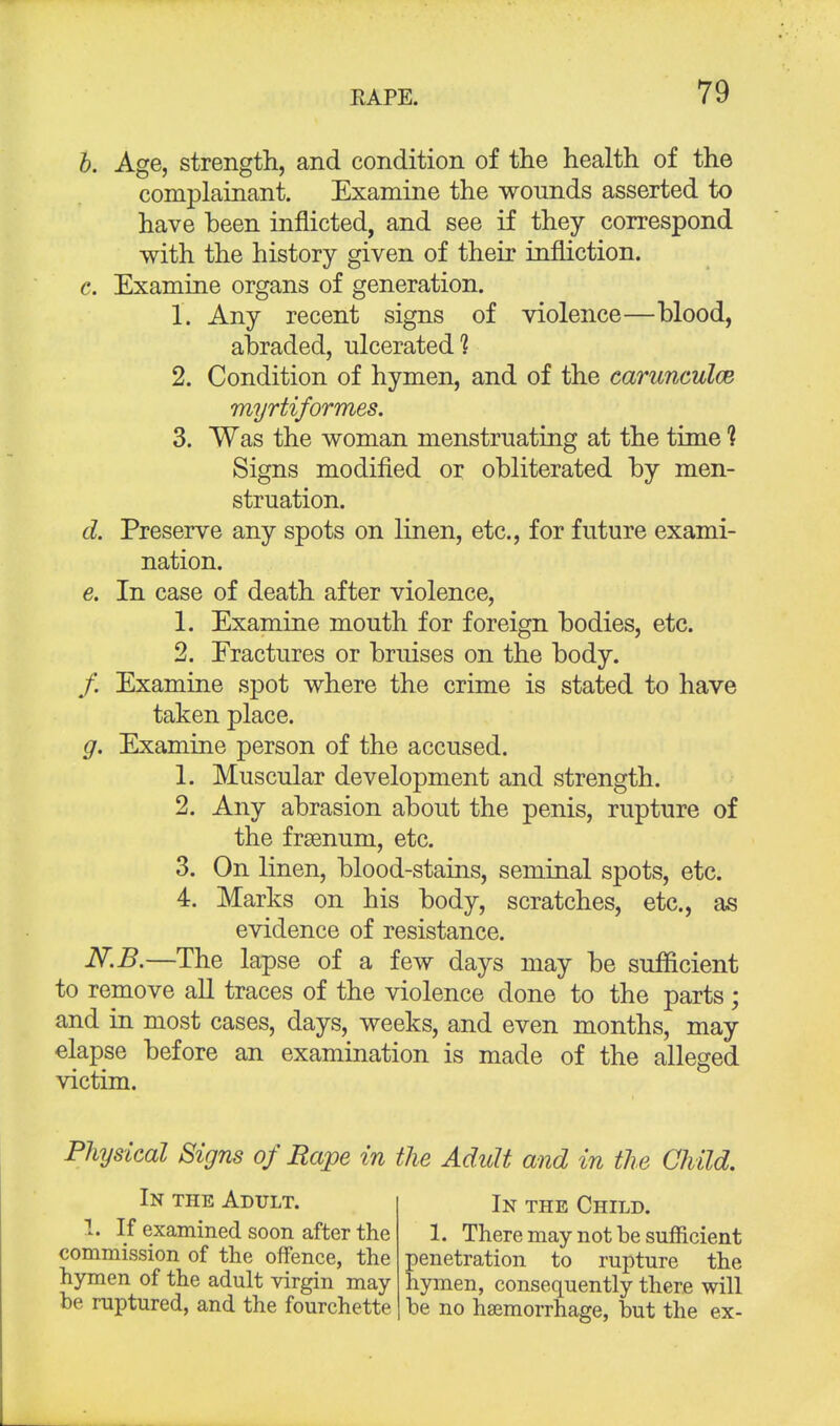 b. Age, strength, and condition of the health of the complainant. Examine the wounds asserted to have been inflicted, and see if they correspond with the history given of their infliction. c. Examine organs of generation. 1. Any recent signs of violence—blood, abraded, ulcerated? 2. Condition of hymen, and of the carunculce myrtiformes. 3. Was the woman menstruating at the time % Signs modified or obliterated by men- struation. d. Preserve any spots on linen, etc., for future exami- nation. e. In case of death after violence, 1. Examine mouth for foreign bodies, etc. 2. Fractures or bruises on the body. /. Examine spot where the crime is stated to have taken place. g. Examine person of the accused. 1. Muscular development and strength. 2. Any abrasion about the penis, rupture of the frsenum, etc. 3. On linen, blood-stains, seminal spots, etc. 4. Marks on his body, scratches, etc., as evidence of resistance. N.B.—The lapse of a few days may be sufficient to remove all traces of the violence done to the parts; and in most cases, days, weeks, and even months, may elapse before an examination is made of the alleged victim. Physical Signs of Rape in the Adult and in the Child. In the Adult. 1. If examined soon after the commission of the offence, the hymen of the adult virgin may- be ruptured, and the fourchette In the Child. 1. There may not be sufficient penetration to rupture the hymen, consequently there will he no haemorrhage, hut the ex-