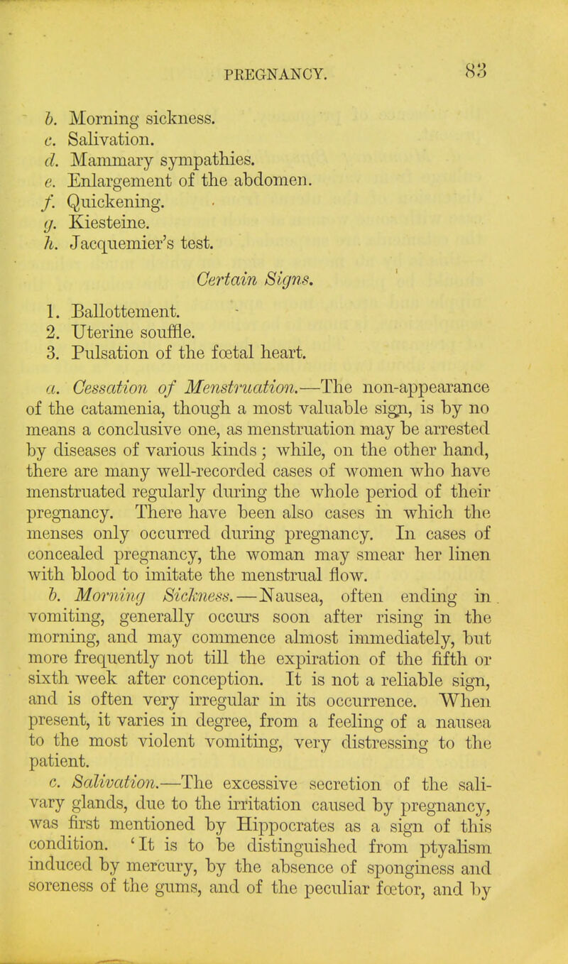 b. Morning sickness. e, Salivation. d. Mammary sympathies. e. Enlargement of the abdomen. /. Quickening. g. Kiesteine. h. Jacquemier's test. Certain Signs. 1. Ballottement. 2. Uterine souffle. 3. Pulsation of the foetal heart. a. Cessation of Menstruation.—The non-appearance of the catamenia, though a most valuable sign, is by no means a conclusive one, as menstruation may be arrested by diseases of various kinds ; while, on the other hand, there are many well-recorded cases of women who have menstruated regularly during the whole period of their pregnancy. There have been also cases in which the menses only occurred during pregnancy. In cases of concealed pregnancy, the woman may smear her linen with blood to imitate the menstrual flow. b. Morning Sickness.—Nausea, often ending in vomiting, generally occurs soon after rising in the morning, and may commence almost immediately, but more frequently not till the expiration of the fifth or sixth week after conception. It is not a reliable sign, and is often very irregular in its occurrence. When present, it varies in degree, from a feeling of a nausea to the most violent vomiting, very distressing to the patient. c. Salivation.—The excessive secretion of the sali- vary glands, due to the irritation caused by pregnancy, was first mentioned by Hippocrates as a sign of this condition. 'It is to be distinguished from ptyaHsm induced by mercury, by the absence of sponginess and soreness of the gums, and of the peculiar fcetor, and by