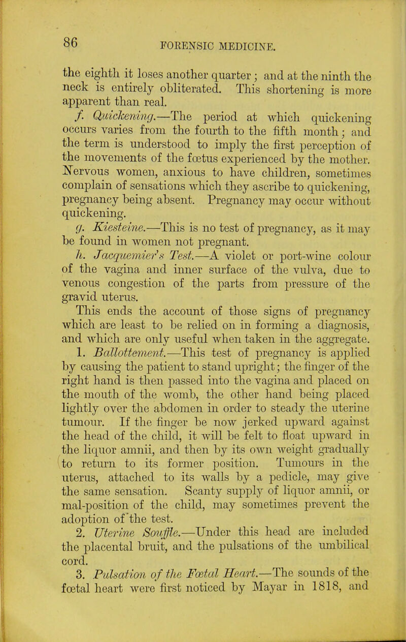 the eighth it loses another quarter; and at the ninth the neck is entirely obliterated. This shortening is more apparent than real. /. Quickening.—The period at which quickening occurs varies from the fourth to the fifth month; and the term is understood to imply the first perception of the movements of the foetus experienced by the mother. Nervous women, anxious to have children, sometimes complain of sensations which they ascribe to quickening, pregnancy being absent. Pregnancy may occur without quickening. g. Kiesteine.—This is no test of pregnancy, as it may be found in women not pregnant. h. Jacquemier's Test,—A violet or port-wine colour of the vagina and inner surface of the vulva, due to venous congestion of the parts from pressure of the gravid uterus. This ends the account of those signs of pregnancy which are least to be relied on in forming a diagnosis, and which are only useful when taken in the aggregate. 1. Ballottement.—This test of pregnancy is applied by causing the patient to stand upright; the finger of the right hand is then passed into the vagina and placed on the mouth of the womb, the other hand being placed lightly over the abdomen in order to steady the uterine tumour. If the finger be now jerked upward against the head of the child, it will be felt to float upward in the liquor amnii, and then by its own weight gradually to return to its former position. Tumours in the uterus, attached to its walls by a pedicle, may give the same sensation. Scanty supply of liquor amnii, or mal-position of the child, may sometimes prevent the adoption of the test. 2. Uterine Souffle.—Under this head are included the placental bruit, and the pulsations of the umbilical cord. 3. Pulsation of the Foetal Heart—The sounds of the foetal heart were'first noticed by Mayar in 1818, and