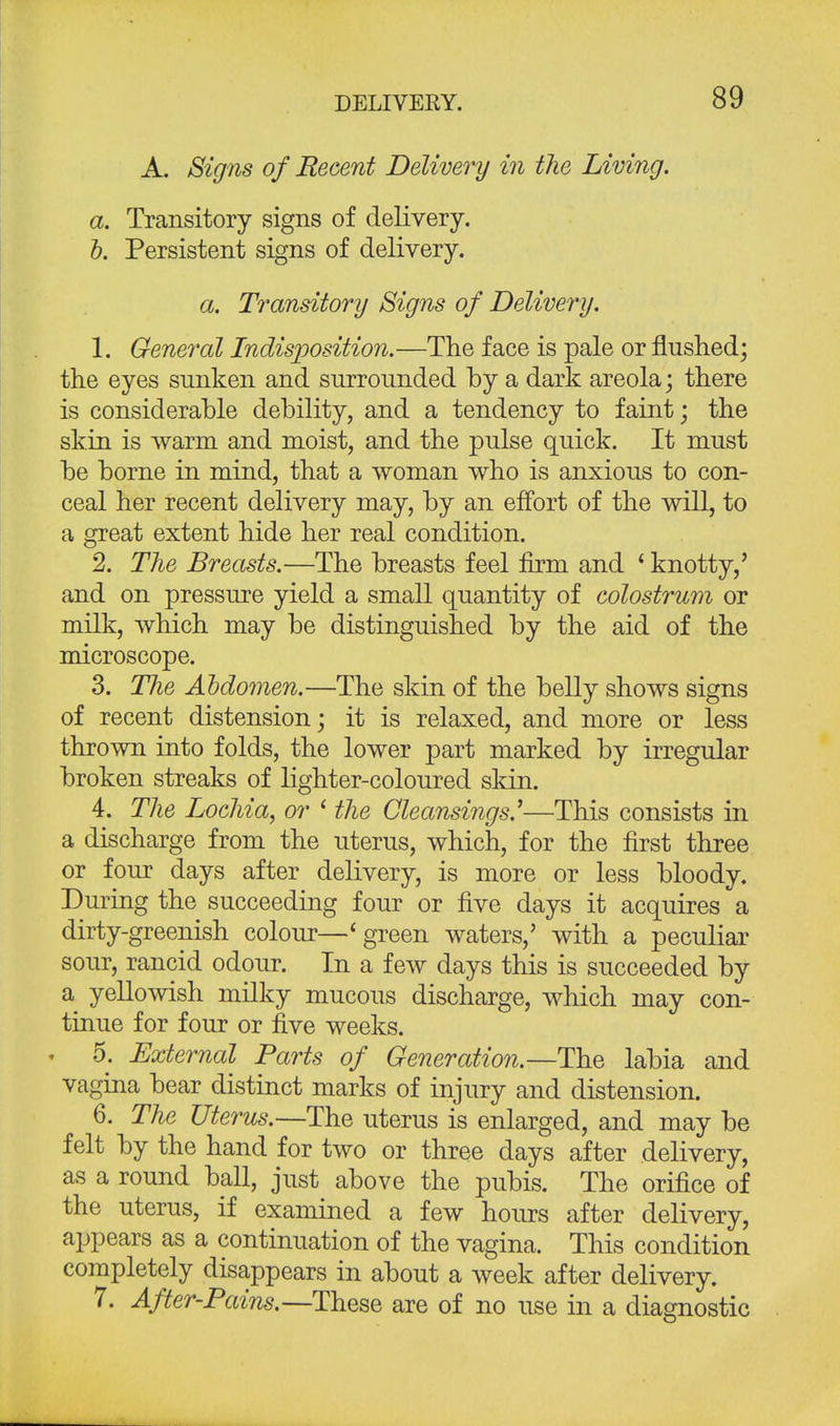 A. Signs of Recent Delivery in the Living. a. Transitory signs of delivery. b. Persistent signs of delivery. a. Transitory Signs of Delivery. 1. General Indisposition.—The face is pale or flushed; the eyes sunken and surrounded by a dark areola; there is considerable debility, and a tendency to faint; the skin is warm and moist, and the pulse quick. It must be borne in mind, that a woman who is anxious to con- ceal her recent delivery may, by an effort of the will, to a great extent hide her real condition. 2. The Breasts.—The breasts feel firm and ' knotty,' and on pressure yield a small quantity of colostrum or milk, which may be distinguished by the aid of the microscope. 3. The Abdomen.—The skin of the belly shows signs of recent distension; it is relaxed, and more or less thrown into folds, the lower part marked by irregular broken streaks of lighter-coloured skin. 4. The Lochia, or ' the Cleansings.'—This consists in a discharge from the uterus, which, for the first three or four days after delivery, is more or less bloody. During the succeeding four or five days it acquires a dirty-greenish colour—'green waters,5 with a peculiar sour, rancid odour. In a few days this is succeeded by a yellowish milky mucous discharge, which may con- tinue for four or five weeks. . 5. External Parts of Generation.—The labia and vagina bear distinct marks of injury and distension. 6. The Uterus.—The uterus is enlarged, and may be felt by the hand for two or three days after delivery, as a round ball, just above the pubis. The orifice of the uterus, if examined a few hours after delivery, appears as a continuation of the vagina. This condition completely disappears in about a week after delivery. 7. After-Pains.—These are of no use in a diagnostic