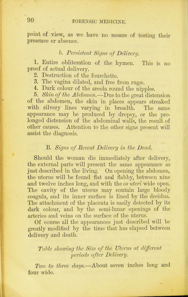 point of view, as we have no means of testing their presence or absence. h. Persistent Signs of Delivery. 1. Entire obliteration of the hymen. This is no proof of actual delivery. 2. Destruction of the fourchette. 3. The vagina dilated, and free from rugse. 4. Dark colour of the areola round the nipples. 5. Skin of the Abdomen.—Due to the great distension of the abdomen, the skin in places appears streaked with silvery lines varying in breadth. The same appearance may be produced by dropsy, or the pro- longed distension of the abdominal walls, the result of other causes. Attention to the other signs present will assist the diagnosis. B. Signs of Recent Delivery in the Dead. Should the woman die immediately after delivery, the external parts will present the same appearance as just described in the living. On opening the abdomen, the uterus will be found flat and flabby, between nine and twelve inches long, and with the os uteri wide open. The cavity of the uterus may contain large bloody coagula, and its inner surface is lined by the decidua. The attachment of the placenta is easily detected by its dark colour, and by the semi-lunar openings of the arteries and veins on the surface of the uterus. Of course all the appearances just described will be. greatly modified by the time that has elapsed between delivery and death. Tahle showing the Size of the Uterus at different periods after Delivery. Two to three days.—About seven inches long and four wide.