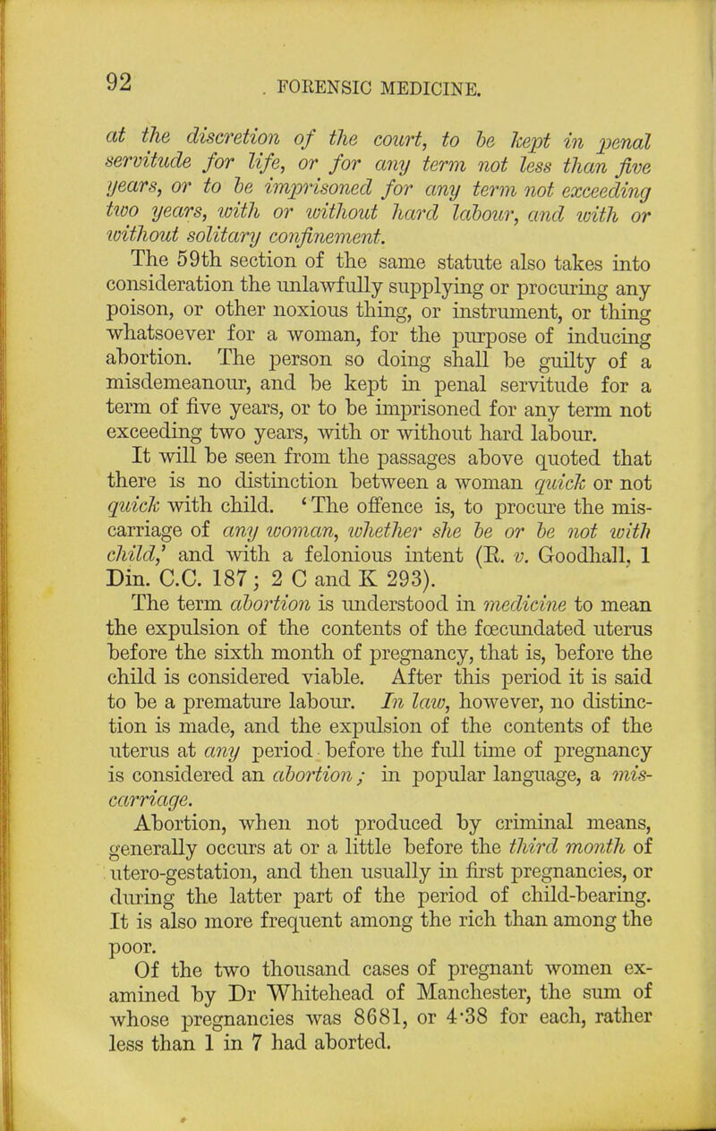 at the discretion of the court, to be kept in penal servitude for life, or for any term not less than five years, or to be imprisoned for any term not exceeding two years, with or ivithout hard labour, and with or without solitary confinement. The 59th section of the same statute also takes into consideration the unlawfully supplying or procuring any poison, or other noxious thing, or instrument, or thing whatsoever for a woman, for the purpose of inducing abortion. The person so doing shall be guilty of a misdemeanour, and be kept in penal servitude for a term of five years, or to be imprisoned for any term not exceeding two years, with or without hard labour. It will be seen from the passages above quoted that there is no distinction between a woman quick or not quick with child. 4 The offence is, to procure the mis- carriage of any woman, lohether she be or be not with child,' and with a felonious intent (R. v. Goodhall. 1 Din. C.C. 187; 2 C and K 293). The term abortion is understood in medicine to mean the expulsion of the contents of the foecundated uterus before the sixth month of pregnancy, that is, before the child is considered viable. After this period it is said to be a premature labour. In law, however, no distinc- tion is made, and the expulsion of the contents of the uterus at any period before the full time of pregnancy is considered an abortion; in popular language, a mis- carriage. Abortion, when not produced by criminal means, generally occurs at or a little before the third month of utero-gestation, and then usually in first pregnancies, or during the latter part of the period of child-bearing. It is also more frequent among the rich than among the poor. Of the two thousand cases of pregnant women ex- amined by Dr Whitehead of Manchester, the sum of whose pregnancies was 8681, or 4'38 for each, rather less than 1 in 7 had aborted.