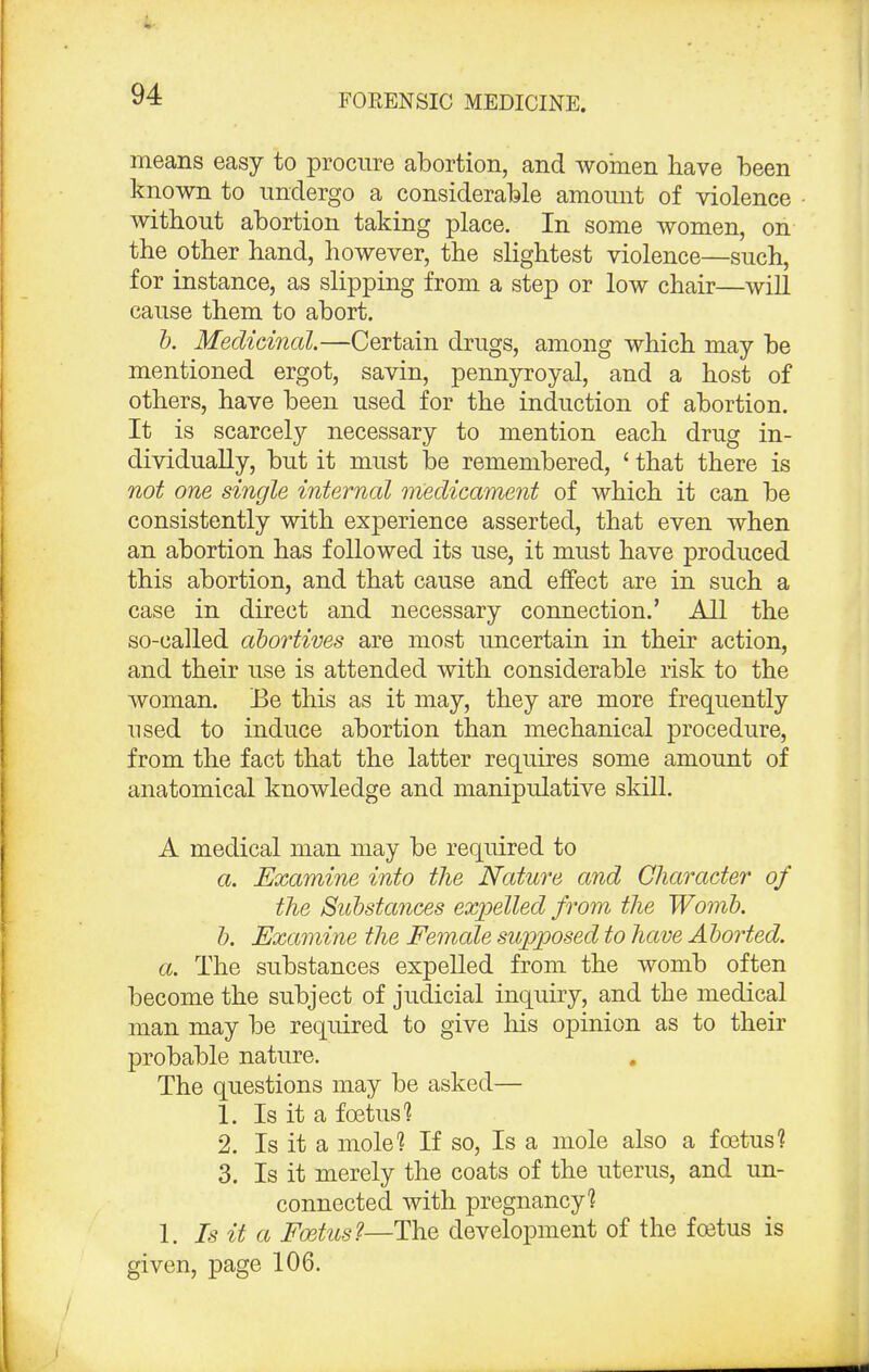 means easy to procure abortion, and women have been known to undergo a considerable amount of violence without abortion taking place. In some women, on the other hand, however, the slightest violence—such, for instance, as slipping from a step or low chair—will cause them to abort. b. Medicinal.—Certain drugs, among which may be mentioned ergot, savin, pennyroyal, and a host of others, have been used for the induction of abortion. It is scarcely necessary to mention each drug in- dividually, but it must be remembered, ' that there is not one single internal medicament of which it can be consistently with experience asserted, that even when an abortion has followed its use, it must have produced this abortion, and that cause and effect are in such a case in direct and necessary connection.' All the so-called abortives are most uncertain in their action, and their use is attended with considerable risk to the woman. Be this as it may, they are more frequently used to induce abortion than mechanical procedure, from the fact that the latter requires some amount of anatomical knowledge and manipulative skill. A medical man may be required to a. Examine into the Nature and Character of the Substances expelled from the Womb. b. Examine the Female supposed to have Aborted, a. The substances expelled from the womb often become the subject of judicial inquiry, and the medical man may be required to give his opinion as to their probable nature. The questions may be asked— 1. Is it a foetus'* 2. Is it a mole1? If so, Is a mole also a foetus? 3. Is it merely the coats of the uterus, and un- connected with pregnancy? 1. Is it a Fcetus?—The development of the foetus is given, page 106.