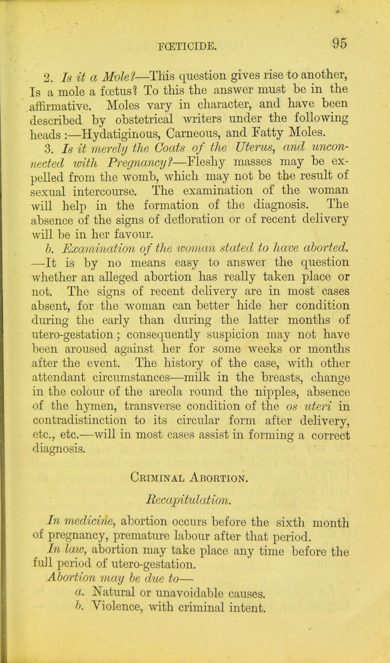 2. Is it a Mole?—This question gives rise to another, Is a mole a foetus? To this the answer must be in the affirmative. Moles vary in character, and have been described by obstetrical writers under the following heads :—Hydatiginous, Carneous, and Tatty Moles. 3. Is it merely the Coats of the Uterus, and uncon- nected with Pregnancy?—Fleshy masses may be ex- pelled from the womb, which may not be the result of sexual intercourse. The examination of the woman will help in the formation of the diagnosis. The absence of the signs of defloration or of recent delivery will be in her favour. b. Examination of the 'woman stated to have aborted. —It is by no means easy to answer the question whether an alleged abortion has really taken place or not. The signs of recent delivery are in most cases absent, for the woman can better hide her condition during the early than during the latter months of utero-gestation; consequently suspicion may not have been aroused against her for some weeks or months after the event. The history of the case, with other attendant circumstances—milk in the breasts, change in the colour of the areola round the nipples, absence of the hymen, transverse condition of the os uteri in contradistinction to its circular form after delivery, etc., etc.—will in most cases assist in forming a correct diagnosis. Criminal Abortion. Recapititlation. In medicine, abortion occurs before the sixth month of pregnancy, premature labour after that period. In law, abortion may take place any time before the full period of utero-gestation. Abortion may be due to— a. Natural or unavoidable causes. b. Violence, with criminal intent.