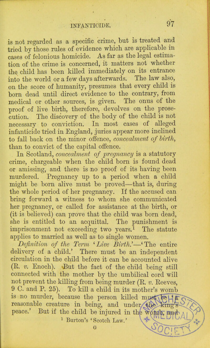 is not regarded as a specific crime, but is treated and tried by those rules of evidence which are applicable in cases of felonious homicide. As far as the legal estima- tion of the crime is concerned, it matters not whether the child has been killed immediately on its entrance into the world or a few days afterwards. The law also, on the score of humanity, presumes that every child is born dead until direct evidence to the contrary, from medical or other sources, is given. The onus of the proof of live birth, therefore, devolves on the prose- cution. The discovery of the body of the child is not necessary to conviction. In most cases of alleged infanticide tried in England, juries appear more inclined to fall back on the minor offence, concealment of birth, than to convict of the capital offence. In Scotland, concealment of pregnancy is a statutory crime, chargeable when the child born is found dead or amissing, and there is no proof of its having been murdered. Pregnancy up to a period when a child might be born alive must be proved—that is, during the whole period of her pregnancy. If the accused can bring forward a witness to whom she communicated her pregnancy, or called for assistance at the birth, or (it is believed) can prove that the child was born dead, she is entitled to an acquittal. The punishment is imprisonment not exceeding two years.1 The statute applies to married as well as to single women. Definition of the Term iLive Birth.1—'The entire delivery of a child.' There must be an independent circulation in the child before it can be accounted alive (R. v. Enoch). -But the fact of the child being still connected with the mother by the umbilical cord will not prevent the killing from being murder (R. v. Reeves, 9 C. and P. 25). To kill a child in its mother's womb is no murder, because the person killed m^gtTjg^iro^^ reasonable creature in being, and under/^^kmg§^^\ peace.' But if the child be injured in thfepaieb/\\\r 1 Burton's 'Scotch Law.' U^'^j,