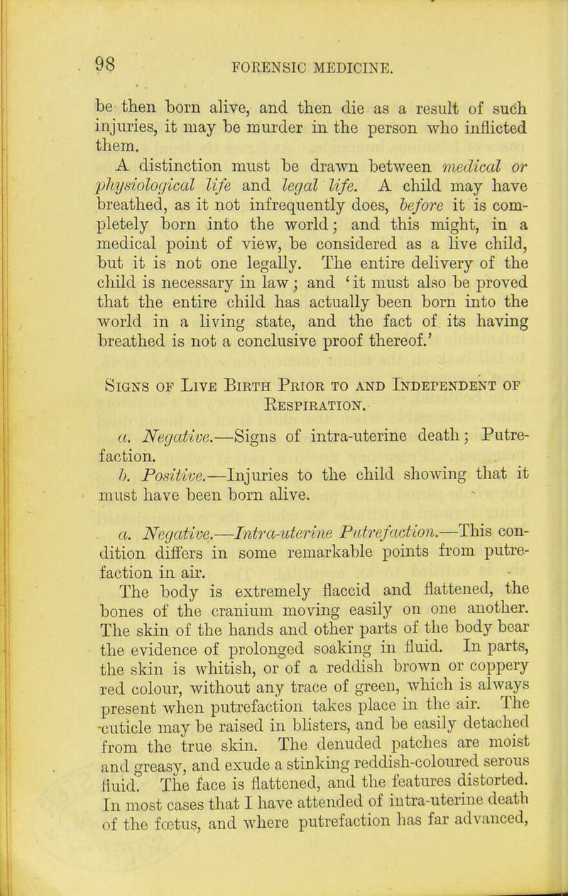 be then born alive, and then die as a result of such injuries, it may be murder in the person who inflicted them. A distinction must be drawn between medical or physiological life and legal life. A child may have breathed, as it not infrequently does, before it is com- pletely born into the world; and this might, in a medical point of view, be considered as a live child, but it is not one legally. The entire delivery of the child is necessary in law; and ' it must also be proved that the entire child has actually been born into the world in a living state, and the fact of its having breathed is not a conclusive proof thereof.' Signs of Live Birth Prior to and Independent of Respiration. a. Negative.—Signs of intra-uterine death; Putre- faction. Positive.—Injuries to the child showing that it must have been bom alive. a. Negative.—Intra-uterine Putrefaction.—This con- dition differs in some remarkable points from putre- faction in air. The body is extremely flaccid and flattened, the bones of the cranium moving easily on one another. The skin of the hands and other parts of the body bear the evidence of prolonged soaking in fluid. In parts, the skin is whitish, or of a reddish brown or coppery red colour, without any trace of green, which is always present when putrefaction takes place in the air. The -cuticle may be raised in blisters, and be easily detached from the true skin. The denuded patches are moist and greasy, and exude a stinking reddish-coloured serous fluid. The face is flattened, and the features distorted. In most cases that I have attended of intra-uterine death of the foetus, and where putrefaction has far advanced,