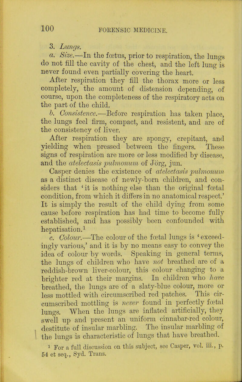 3. Lungs. a. Size.—In the foetus, prior to respiration, the lungs do not fill the cavity of the chest, and the left lung is never found even partially covering the heart. After respiration they fill the thorax more or less completely, the amount of distension depending, of course, upon the completeness of the respiratory acts on the part of the child. b. Consistence.—Before respiration has taken place, the lungs feel firm, compact, and resistent, and are of the consistency of liver. After respiration they are spongy, crepitant, and yielding when pressed between the ringers. These signs of respiration are more or less modified by disease, and the atelectasis jpulmonum of Jorg, jun. Casper denies the existence of atelectasis pulmonum as a distinct disease of newly-born children, and con- siders that ' it is nothing else than the original foetal condition, from which it differs in no anatomical respect.' It is simply the result of the child dying from some cause before respiration has had time to become fully established, and has possibly been confounded with hepatisation.1 o. Colour.—The colour of the foetal lungs is 'exceed- ingly various,' and it is by no means easy to convey the idea of colour by words. Speaking in general terms, the lungs of children who have not breathed are of a reddish-brown liver-colour, this colour changing to a brighter red at their margins. In children who have breathed, the lungs are of a slaty-blue colour, more or less mottled with circumscribed red patches. This cir- cumscribed mottling is never found in perfectly foetal lungs. When the lungs are inflated artificially, they swell up and present an uniform cinnabar-red colour, destitute of insular marbling. The insular marbling of the lungs is characteristic of lungs that have breathed. 1 For a full discussion on this subject, see Casper, vol. iii., p. 54 et seq., Syd. Trans.