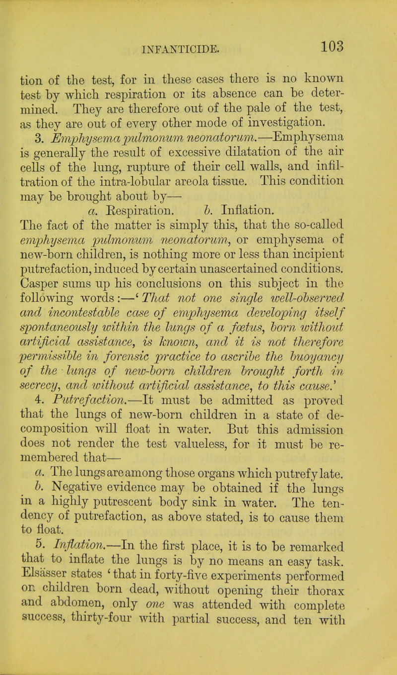 tion of the test, for in these cases there is no known test by which respiration or its absence can be deter- mined. They are therefore out of the pale of the test, as they are out of every other mode of investigation. 3. Emphysema pidmonum neonatorum. —Emphysema is generally the result of excessive dilatation of the air cells of the lung, rupture of their cell walls, and infil- tration of the intra-lobular areola tissue. This condition may be brought about by— a. Respiration. b. Inflation. The fact of the matter is simply this, that the so-called emphysema pidmonum neonatorum, or emphysema of new-born children, is nothing more or less than incipient putrefaction, induced by certain unascertained conditions. Casper sums up his conclusions on this subject in the following words:—' That not one single well-observed and incontestable case of emphysema developing itself spontaneously within the lungs of a foetus, born without artificial assistance, is known, and it is not therefore permissible in forensic practice to ascribe the buoyancy of the lungs of new-born children brought forth in secrecy, and without artificial assistance, to this cause' 4. Putrefaction.—It must be admitted as proved that the lungs of new-born children in a state of de- composition will float in water. But this admission does not render the test valueless, for it must be re- membered that— 11. The lungs are among those organs which putrefy late. b. Negative evidence may be obtained if the lungs in a highly putrescent body sink in water. The ten- dency of putrefaction, as above stated, is to cause them to float. 5. Inflation.—In the first place, it is to be remarked that to inflate the lungs is by no means an easy task. Elsasser states £ that in forty-five experiments performed on children born dead, without opening their thorax and abdomen, only one was attended with complete success, thirty-four with partial success, and ten with