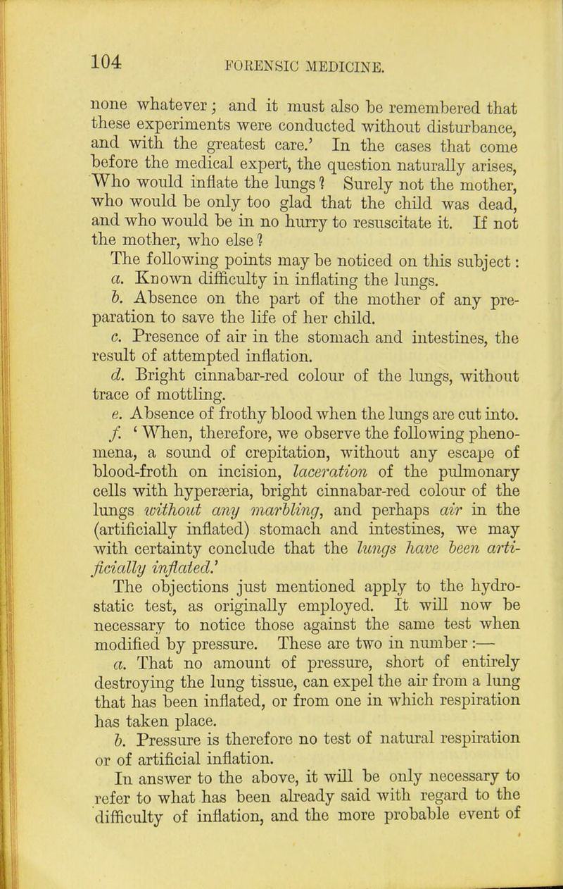 none whatever; and it must also be remembered that these experiments were conducted without disturbance, and with the greatest care.' In the cases that come before the medical expert, the question naturally arises, Who would inflate the lungs 1 Surely not the mother, who would be only too glad that the child was dead, and who would be in no hurry to resuscitate it. If not the mother, who else 1 The following points may be noticed on this subject: a. Known difficulty in inflating the lungs. b. Absence on the part of the mother of any pre- paration to save the life of her child. c. Presence of air in the stomach and intestines, the result of attempted inflation. d. Bright cinnabar-red colour of the lungs, without trace of mottling. e. Absence of frothy blood when the lungs are cut into. / 4 When, therefore, we observe the following pheno- mena, a sound of crepitation, without any escape of blood-froth on incision, laceration of the pulmonary cells with hyperseria, bright cinnabar-red colour of the lungs without any marbling, and perhaps air in the (artificially inflated) stomach and intestines, we may with certainty conclude that the lungs have been arti- ficially inflated' The objections just mentioned apply to the hydro- static test, as originally employed. It will now be necessary to notice those against the same test when modified by pressure. These are two in number :— a. That no amount of pressure, short of entirely destroying the lung tissue, can expel the air from a lung that has been inflated, or from one in which respiration has taken place. b. Pressure is therefore no test of natural respiration or of artificial inflation. In answer to the above, it will be only necessary to refer to what has been already said with regard to the difficulty of inflation, and the more probable event of