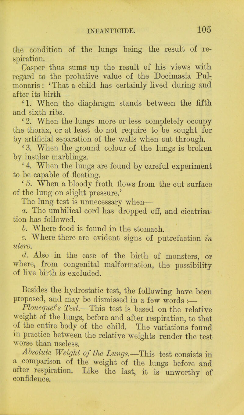 the condition of the lungs being the result of re- spiration. Casper thus sums up the result of his views with regard to the probative value of the Docimasia Pul- monaris : ' That a child has certainly lived during and after its birth— * 1. When the diaphragm stands between the fifth and sixth ribs. ' 2. When the lungs more or less completely occupy the thorax, or at least do not require to be sought for by artificial separation of the walls when cut through. 13. When the ground colour of the lungs is broken by insular marblings. ' 4. When the lungs are found by careful experiment to be capable of floating. ' 5. When a bloody froth flows from the cut surface of the lung on slight pressure.' The lung test is unnecessary when— a. The umbilical cord has dropped off, and cicatrisa- tion has followed. b. Where food is found in the stomach. c. Where there are evident signs of putrefaction in utero. d. Also in the case of the birth of monsters, or where, from congenital malformation, the possibility of live birth is excluded. Besides the hydrostatic test, the following have been proposed, and may be dismissed in a few words :— Ploucquefs Test— This test is based on the relative weight of the lungs, before and after respiration, to that of the entire body of the child. The variations found m practice between the relative weights render the test worse than useless. Absolute Weight of the Lungs.— This test consists in a comparison of the weight of the lungs before and after respiration. Like the last, it is unworthy of confidence.