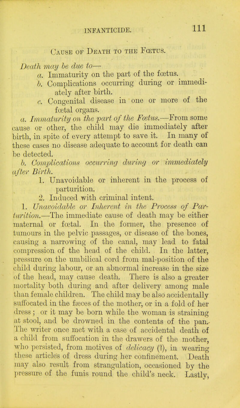 Cause of Death to the Fcetus. Death may be due to— a. Immaturity on the part of the foetus.^ b. Complications occurring during or immedi- ately after birth. c. Congenital disease in one or more of the foetal organs. a. Immaturity o?i the part of the Foetus.—From some cause or other/ the child may die immediately after birth, in spite of every attempt to save it. In many of these cases no disease adequate to account for death can be detected. b. Complications occurring during or immediately after Birth. 1. Unavoidable or inherent in the process of parturition. 2. Induced with criminal intent. 1. Unavoidable or Inherent in the Process of Par- turition.—The immediate cause of death may be either maternal or foetal. In the former, the presence of tumours in the pelvic passages, or disease of the bones, causing a narrowing of the canal, may lead to fatal compression of the head of the child. In the latter, pressure on the umbilical cord from mal-position of the child during labour, or an abnormal increase in the size of the head, may cause death. There is also a greater mortality both during and after delivery among male than female children. The child may be also accidentally suffocated in the fieces of the mother, or in a fold of her dress; or it may be born while the woman is straining at stool, and be drowned in the contents of the pan.- The writer once met with a case of accidental death of a child from suffocation in the drawers of the mother, who persisted, from motives of delicacy (?), in wearing these articles of dress during her confinement. Death may also result from strangulation, occasioned by the pressure of the funis round the child's neck. Lastly,