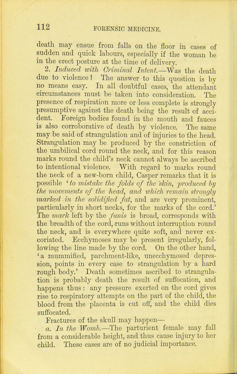 death may ensue from falls on the floor in cases of sudden and quick labours, especially if the woman be in the erect posture at the time of delivery. 2. Induced with Criminal Intent.—Was the death due to violence? The answer to this question is by no means easy. In all doubtful cases, the attendant circumstances must be taken into consideration. The presence of respiration more or less complete is strongly presumptive against the death being the result of acci- dent. Foreign bodies found in the mouth and fauces is also corroborative of death by violence. The same may be said of strangulation and of injuries to the head. Strangulation may be produced by the constriction of the umbilical cord round the neck, and for this reason marks round the child's neck cannot always be ascribed to intentional violence. With regard to marks round the neck of a new-born child, Casper remarks that it is possible ' to mistake the folds of the 'skin, produced by the movements of the head, and which remain strongly marked in the solidified fat, and are very prominent, particularly in short necks, for the marks of the cord.' The mark left by the funis is broad, corresponds with the breadth of the cord, runs without interruption round the neck, and is everywhere quite soft, and never ex- coriated. Ecchymoses may be present irregularly, fol- lowing the line made by the cord. On the other hand, 'a mummified, parchment-like, unecchymosed depres- sion, points in every case to strangulation by a hard rough body.' Death sometimes ascribed to strangula- tion is probably death the result of suffocation, and happens thus : any pressure exerted on the cord gives rise to respiratory attempts on the part of the child, the blood from the placenta is cut off, and the child dies suffocated. Fractures of the skull may happen— a. In the Womb.—The parturient female may fall from a considerable height, and thus cause injury to her child. These cases are of no judicial importance.