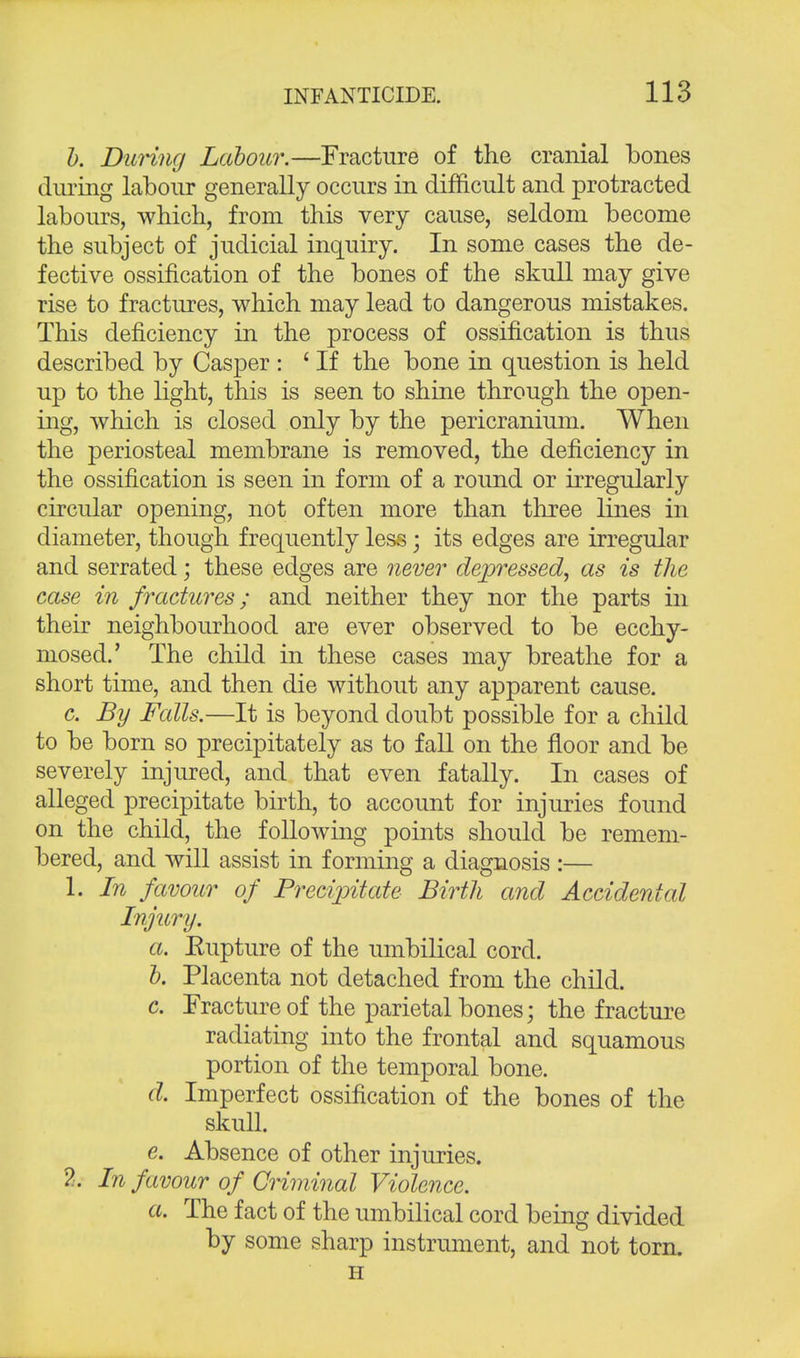 b. During Labour.—Fracture of the cranial bones during labour generally occurs in difficult and protracted labours, which, from this very cause, seldom become the subject of judicial inquiry. In some cases the de- fective ossification of the bones of the skull may give rise to fractures, which may lead to dangerous mistakes. This deficiency in the process of ossification is thus described by Casper : ' If the bone in question is held up to the light, this is seen to shine through the open- ing, which is closed only by the pericranium. When the periosteal membrane is removed, the deficiency in the ossification is seen in form of a round or irregularly circular opening, not often more than three lines in diameter, though frequently less; its edges are irregular and serrated; these edges are never depressed, as is the case in fractures; and neither they nor the parts in their neighbourhood are ever observed to be ecchy- niosed.' The child in these cases may breathe for a short time, and then die without any apparent cause. c. By Falls.—It is beyond doubt possible for a child to be born so precipitately as to fall on the floor and be severely injured, and that even fatally. In cases of alleged precipitate birth, to account for injuries found on the child, the following points should be remem- bered, and will assist in forming a diagnosis :— 1. In favour of Precipitate Birth and Accidental Injury. a. Eupture of the umbilical cord. b. Placenta not detached from the child. c. Fracture of the parietal bones; the fracture radiating into the frontal and squamous portion of the temporal bone. d. Imperfect ossification of the bones of the skull. e. Absence of other injuries. 2. In favour of Criminal Violence. a. The fact of the umbilical cord being divided by some sharp instrument, and not torn. H