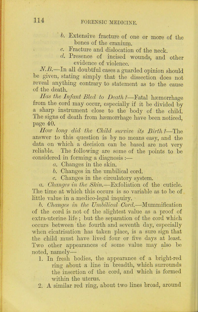 b. Extensive fracture of one or more of the bones of the cranium, e. Fracture and dislocation of the neck. d. Presence of incised wounds, and other evidence of violence. N.B.—In all doubtful cases a guarded opinion should be given, stating simply that the dissection does not reveal anything contrary to statement as to the cause of the death. Has the Infant Bled to Death ?—Fatal haemorrhage from the cord may occur, especially if it be divided by a sharp instrument close to the body of the child. The signs of death from haemorrhage have been noticed, page 40. How long did the Child survive its Birth?—The answer to this question is by no means easy, and the data on which a decision can be based are not very reliable. The following are some of the points to be considered in forming a diagnosis :— a. Changes in the skin. b. Changes in the umbilical cord. c. Changes in the circulatory system. a. Changes in the Shin.—Exfoliation of the cuticle. The time at which this occurs is so variable as to be of little value in a medico-legal inquiry. b. Changes in the Umbilical Cord.—Mummification of the cord is not of the slightest value as a proof of extra-uterine life; but the separation of the cord which occurs between the fourth and seventh day, especially when cicatrisation has taken place, is a sure sign that the child must have lived four or five days at least. Two other appearances of some value may also be noted, namely— 1. In fresh bodies, the appearance of a bright-red rinsr about a line in breadth, which surrounds the insertion of the cord, and which is formed within the uterus. 2. A similar red ring, about two lines broad, around