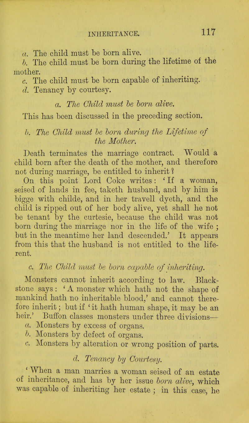 INHERITANCE. a. The child must be born alive. b. The child must be born during the lifetime of the mother. c. The child must be born capable of inheriting. d. Tenancy by courtesy. a. The Child must be born alive. This has been discussed in the preceding section. b. The Child must be born during the Lifetime of the Mother. Death terminates the marriage contract. Would a child born after the death of the mother, and therefore not during marriage, be entitled to inherit 1 On this point Lord Coke writes: ' If a woman, seised of lands in fee, taketh husband, and by him is bigge with childe, and in her travell dyeth, and the child is ripped out of her body alive, yet shall he not be tenant by the curtesie, because the child was not born during the marriage nor in the life of the wife ; but in the meantime her land descended.' It appears from this that the husband is not entitled to the life- rent. c. The Child must be born capable of inheriting. Monsters cannot inherit according to law. Black- stone says : ' A monster which hath not the shape of mankind hath no inheritable blood,' and cannot there- fore inherit; but if 'it hath human shape, it may be an heir.' BufTon classes monsters under three divisions— a. Monsters by excess of organs. b. Monsters by defect of organs. c. Monsters by alteration or wrong position of parts. d. Tenancy by Courtesy. 1 When a man marries a woman seised of an estate of inheritance, and has by her issue born alive, which was capable of inheriting her estate ; in this case, he