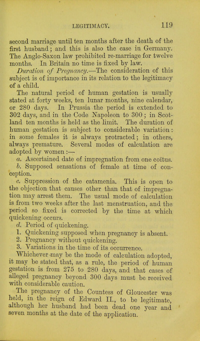 second marriage until ten months after the death of the first husband; and this is also the case in Germany. The Anglo-Saxon law prohibited re-marriage for twelve months. In Britain no time is fixed by law. Duration of Pregnancy.—The consideration of this subject is of importance in its relation to the legitimacy of a child. The natural period of human gestation is usually stated at forty weeks, ten lunar months, nine calendar, or 280 days. In Prussia the period is extended to 302 days, and in the Code Napoleon to 300; in Scot- land ten months is held as the limit. The duration of human gestation is subject to considerable variation: in some females it is always protracted; in others, always premature. Several modes of calculation are adopted by women :— a. Ascertained date of impregnation from one coitus. b. Supposed sensations of female at time of con- ception. c. Suppression of the catamenia. This is open to the objection that causes other than that of impregna- tion may arrest them. The usual mode of calculation is from two weeks after the last menstruation, and the period so fixed is corrected by the time at which quickening occurs. d. Period of quickening. 1. Quickening supposed when pregnancy is absent. 2. Pregnancy without quickening. 3. Variations in the time of its occurrence. Whichever -may be the mode of calculation adopted, it may be stated that, as a rule, the period of human gestation is from 275 to 280 days, and that cases of alleged pregnancy beyond 300 days must be received with considerable caution. The pregnancy of the Countess of Gloucester was held, in the reign of Edward II., to be legitimate, although her husband had been dead one year and seven months at the date of the application.