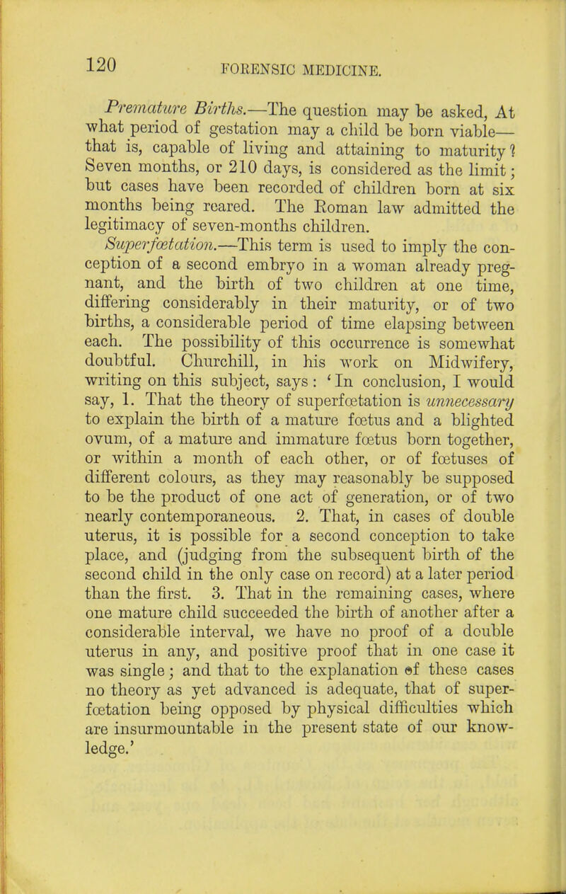 Premature Births.—The question may be asked, At what period of gestation may a child be born viable— that is, capable of living and attaining to maturity'? Seven months, or 210 days, is considered as the limit; but cases have been recorded of children born at six months being reared. The Eoman law admitted the legitimacy of seven-months children. Super/Station.—This term is used to imply the con- ception of a second embryo in a woman already preg- nant, and the birth of two children at one time, differing considerably in their maturity, or of two births, a considerable period of time elapsing between each. The possibility of this occurrence is somewhat doubtful. Churchill, in his work on Midwifery, writing on this subject, says : ' In conclusion, I would say, 1. That the theory of superfoetation is unnecessary to explain the birth of a mature foetus and a blighted ovum, of a mature and immature foetus born together, or within a month of each other, or of foetuses of different colours, as they may reasonably be supposed to be the product of one act of generation, or of two nearly contemporaneous. 2. That, in cases of double uterus, it is possible for a second conception to take place, and (judging from the subsequent birth of the second child in the only case on record) at a later period than the first. 3. That in the remaining cases, where one mature child succeeded the birth of another after a considerable interval, we have no proof of a double uterus in any, and positive proof that in one case it was single; and that to the explanation ©f these cases no theory as yet advanced is adequate, that of super- foetation being opposed by physical difficulties which are insurmountable in the present state of our know- ledge.'