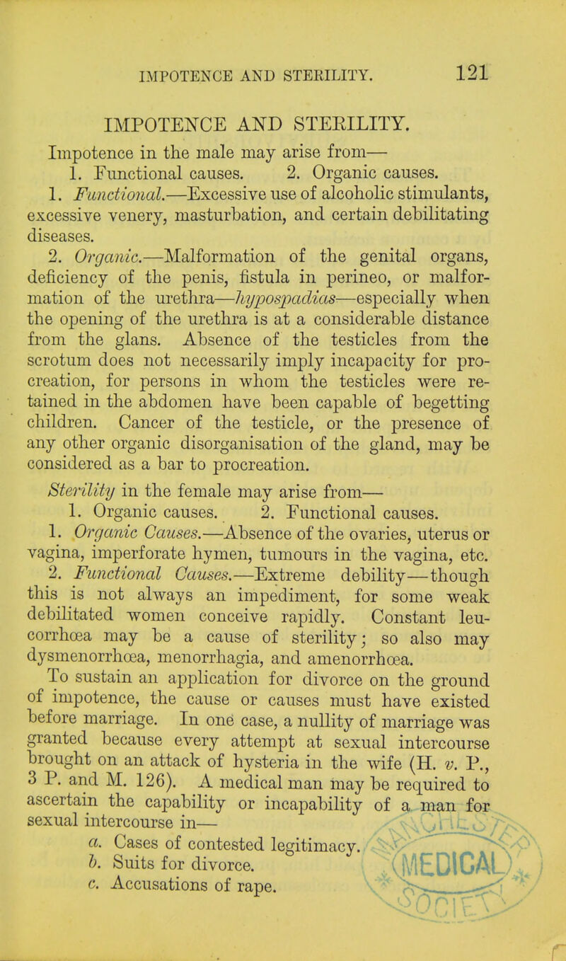 IMPOTENCE AND STEEILITY. Impotence in the male may arise from— 1. Functional causes. 2. Organic causes. 1. Functional.—Excessive use of alcoholic stimulants, excessive venery, masturbation, and certain debilitating diseases. 2. Organic.—Malformation of the genital organs, deficiency of the penis, fistula in perineo, or malfor- mation of the urethra—hypospadias—especially when the opening of the urethra is at a considerable distance from the glans. Absence of the testicles from the scrotum does not necessarily imply incapacity for pro- creation, for persons in whom the testicles were re- tained in the abdomen have been capable of begetting children. Cancer of the testicle, or the presence of any other organic disorganisation of the gland, may be considered as a bar to procreation. Sterility in the female may arise from— 1. Organic causes. 2. Functional causes. 1. Organic Causes.—Absence of the ovaries, uterus or vagina, imperforate hymen, tumours in the vagina, etc. 2. Functional Causes.—Extreme debility—though this is not always an impediment, for some weak debilitated women conceive rapidly. Constant leu- corrhcea may be a cause of sterility; so also may dysmenorrhcea, menorrhagia, and amenorrhoea. To sustain an application for divorce on the ground of impotence, the cause or causes must have existed before marriage. In one case, a nullity of marriage was granted because every attempt at sexual intercourse brought on an attack of hysteria in the wife (H. v. P., 3 P. and M. 126). A medical man may be required to ascertain the capability or incapability of a man for sexual intercourse in— a. Cases of contested legitimacy. h. Suits for divorce. c. Accusations of rape. (MEDICAL)' r