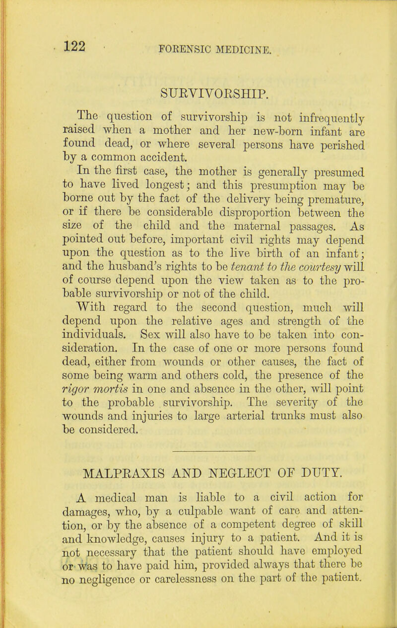 SUKVIVOESHIP. The question of survivorship is not infrequently raised when a mother and her new-born infant are found dead, or where several persons have perished by a common accident. In the first case, the mother is generally presumed to have lived longest; and this presumption may be borne out by the fact of the delivery being premature, or if there be considerable disproportion between the size of the child and the maternal passages. As pointed out before, important civil rights may depend upon the question as to the live birth of an infant; and the husband's rights to be tenant to the courtesy will of course depend upon the view taken as to the pro- bable survivorship or not of the child. With regard to the second question, much will depend upon the relative ages and strength of the individuals. Sex will also have to be taken into con- sideration. In the case of one or more persons found dead, either from wounds or other causes, the fact of some being warm and others cold, the presence of the rigor mortis in one and absence in the other, will point to the probable survivorship. The severity of the wounds and injuries to large arterial trunks must also be considered. MALPEAXIS AND NEGLECT OF DUTY. A medical man is liable to a civil action for damages, who, by a culpable want of care and atten- tion, or by the absence of a competent degree of skill and knowledge, causes injury to a patient. And it is not necessary that the patient should have employed or was to have paid him, provided always that there be no negligence or carelessness on the part of the patient.