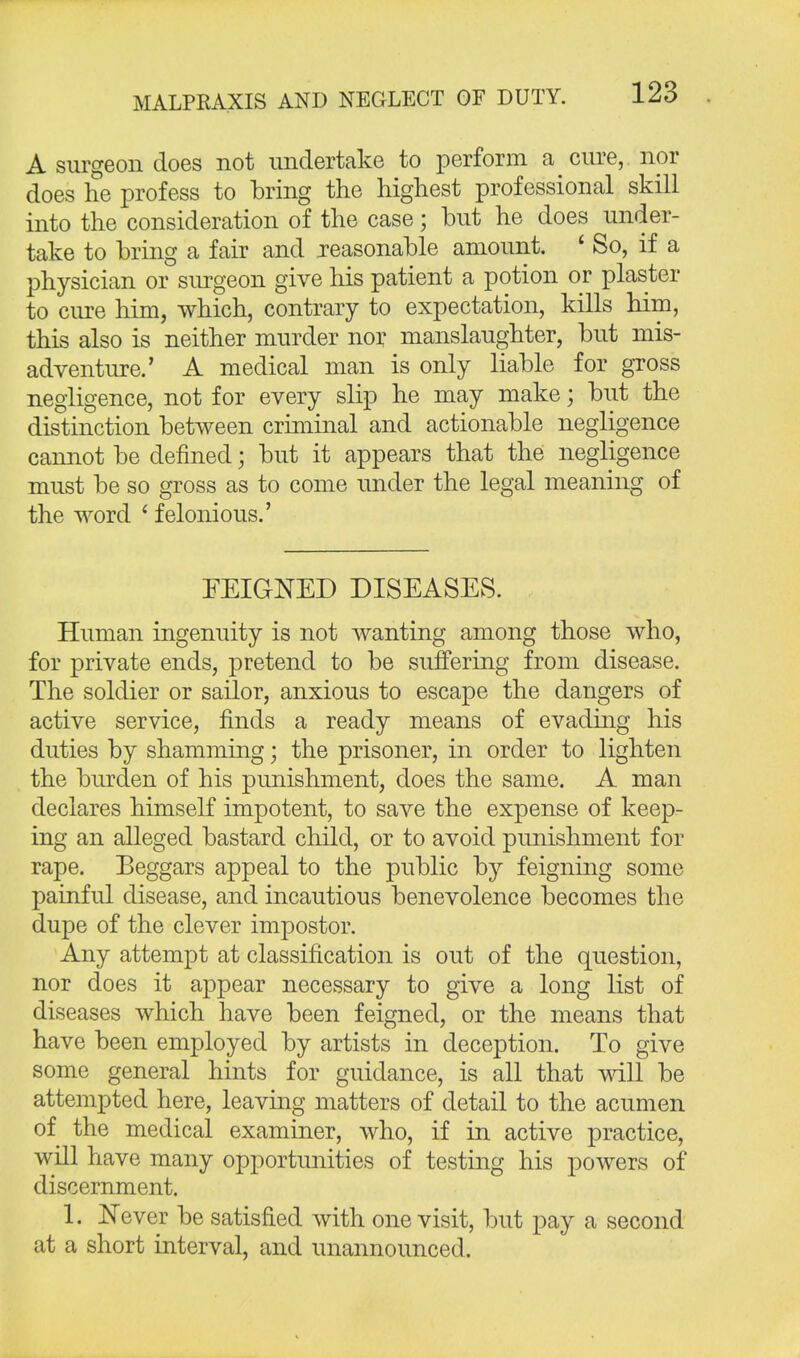 A surgeon does not undertake to perform a cure, nor does he profess to bring the highest professional skill into the consideration of the case; but he does under- take to bring a fair and reasonable amount. ' So, if a physician or surgeon give his patient a potion or plaster to cure him, which, contrary to expectation, kills him, this also is neither murder nor manslaughter, but mis- adventure.' A medical man is only liable for gross negligence, not for every slip he may make; but the distinction between criminal and actionable negligence cannot be denned; but it appears that the negligence must be so gross as to come under the legal meaning of the word i felonious.' FEIGNED DISEASES. Human ingenuity is not wanting among those who, for private ends, pretend to be suffering from disease. The soldier or sailor, anxious to escape the dangers of active service, finds a ready means of evading his duties by shamming; the prisoner, in order to lighten the burden of his punishment, does the same. A man declares himself impotent, to save the expense of keep- ing an alleged bastard child, or to avoid punishment for rape. Eeggars appeal to the public by feigning some painful disease, and incautious benevolence becomes the dupe of the clever impostor. Any attempt at classification is out of the question, nor does it appear necessary to give a long list of diseases which have been feigned, or the means that have been employed by artists in deception. To give some general hints for guidance, is all that will be attempted here, leaving matters of detail to the acumen of the medical examiner, who, if in active practice, will have many opportunities of testing his powers of discernment. 1. Never be satisfied with one visit, but pay a second at a short interval, and unannounced.