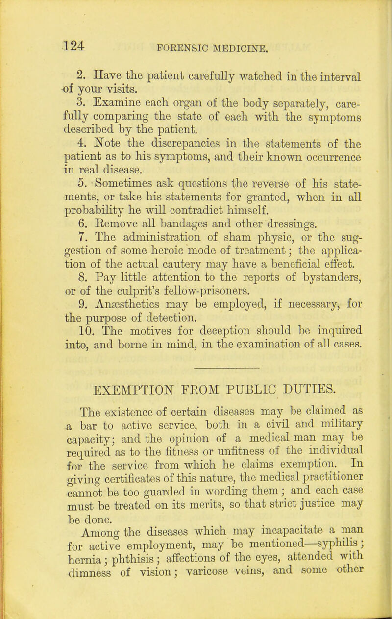 2. Have the patient carefully watched in the interval of your visits. 3. Examine each organ of the body separately, care- fully comparing the state of each with the symptoms described by the patient. 4. Note the discrepancies in the statements of the patient as to his symptoms, and their known occurrence in real disease. 5. Sometimes ask questions the reverse of his state- ments, or take his statements for granted, when in ail probability he will contradict himself. 6. Remove all bandages and other dressings. 7. The administration of sham physic, or the sug- gestion of some heroic mode of treatment; the applica- tion of the actual cautery may have a beneficial effect. 8. Pay little attention to the reports of bystanders, or of the culprit's fellow-prisoners. 9. Anaesthetics may be employed, if necessary, for the purpose of detection. 10. The motives for deception should be inquired into, and borne in mind, in the examination of all cases. EXEMPTION FKOM PUBLIC DUTIES. The existence of certain diseases may be claimed as a bar to active service, both in a civil and military capacity; and the opinion of a medical man may be required as to the fitness or unfitness of the individual for the service from which he claims exemption. In giving certificates of this nature, the medical practitioner cannot be too guarded in wording them; and each case must be treated on its merits, so that strict justice may be done. Among the diseases which may incapacitate a man for active employment, may be mentioned—syphilis; hernia; phthisis; affections of the eyes, attended with dimness of vision; varicose veins, and some other