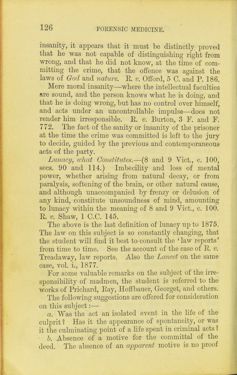 insanity, it appears that it must be distinctly, proved that he was not capable of distinguishing right from wrong, and that he did not know, at the time of com- mitting the crime, that the offence was against the laws of God and nature. E. v. Offord, 5 C. and P. 186. Mere moral insanity—where the intellectual faculties are sound, and the person knows what he is doing, and that he is doing wrong, but has no control over himself, and acts under an uncontrollable impulse—does not render him irresponsible. E. v. Burton, 3 F. and F. 772. The fact of the sanity or insanity of the prisoner at the time the crime was committed is left to the jury to decide, guided by the previous and contemporaneous acts of the party. Lunacy, what Constitutes.—(8 and 9 Vict., c. 100, sees. 90 and 114.) Imbecility and loss of mental power, whether arising from natural decay, or from paralysis, softening of the brain, or other natural cause, and although unaccompanied by frenzy or delusion of any kind, constitute unsoundness of mind, amounting to lunacy within the meaning of 8 and 9 Vict., c. 100. E. v. Shaw, 1 C.C. 145. The above is the last definition of lunacy up to 1875. The law on this subject is so constantly changing, that the student will find it best to-consult the 'law reports' from time to time. See the account of the case of E. v. Treadaway, law reports. Also the Lancet on the same case, vol. i., 1877. For some valuable remarks on the subject of the irre- sponsibility of madmen, the student is referred to the works of Prichard, Eay, Hoffbauer, Georget, and others. The following suggestions are offered for consideration on this subject:— a. Was the act an isolated event in the life of the culprit 1 Has it the appearance of spontaneity, or was it the culminating point of a life spent in criminal acts ? b. Absence of a motive for the committal of the deed. The absence of an apparent motive is no proof