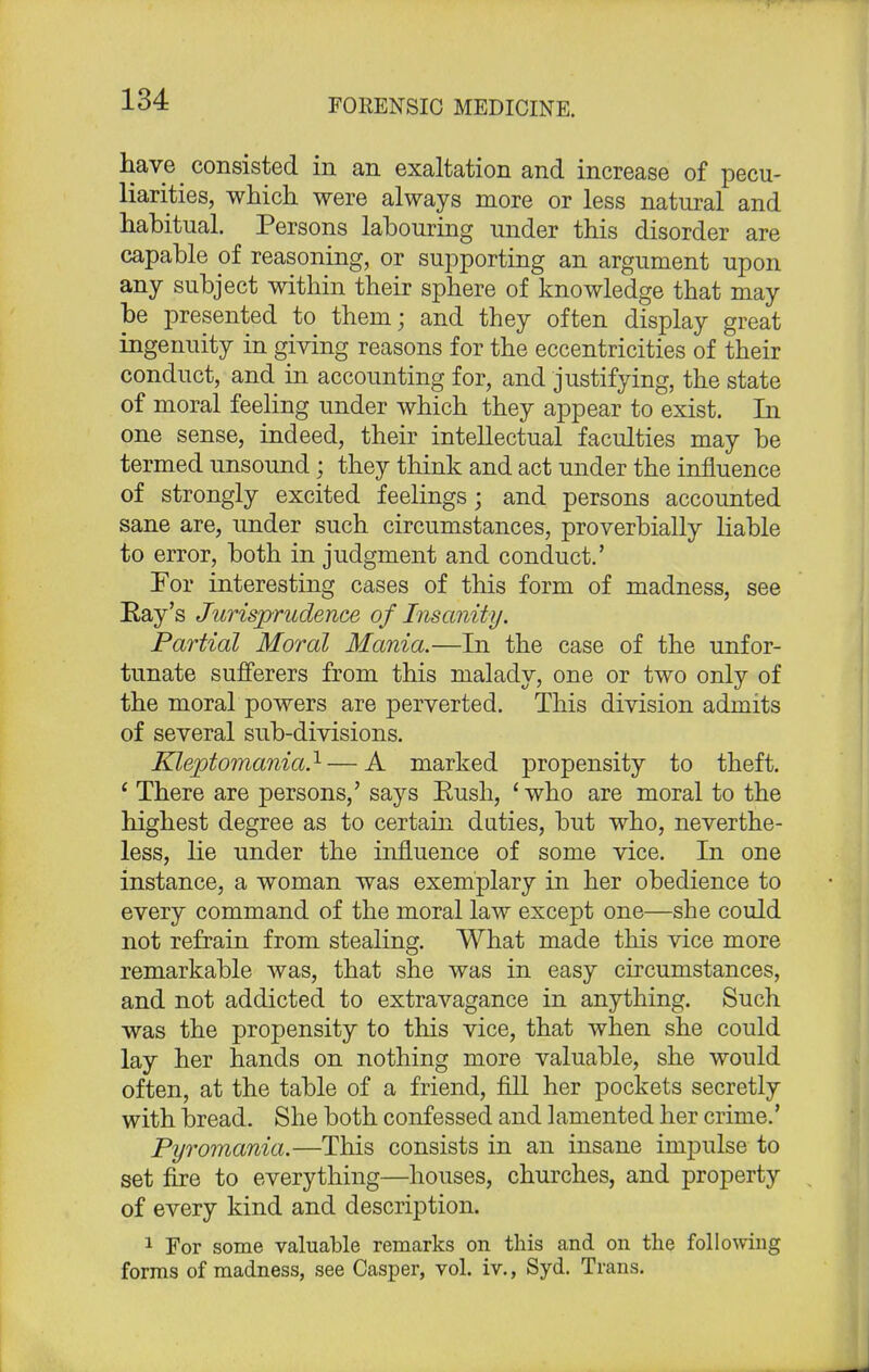 have consisted in an exaltation and increase of pecu- liarities, which were always more or less natural and habitual. Persons labouring under this disorder are capable of reasoning, or supporting an argument upon any subject within their sphere of knowledge that may be presented to them; and they often display great ingenuity in giving reasons for the eccentricities of their conduct, and in accounting for, and justifying, the state of moral feeling under which they appear to exist. In one sense, indeed, their intellectual faculties may be termed unsound; they think and act under the influence of strongly excited feelings; and persons accounted sane are, under such circumstances, proverbially liable to error, both in judgment and conduct.' Tor interesting cases of this form of madness, see Ray's Jurisprudence of Insanity. Partial Moral Mania.—In the case of the unfor- tunate sufferers from this malady, one or two only of the moral powers are perverted. This division admits of several sub-divisions. Kleptomania.1 — A marked propensity to theft. ' There are persons,' says Rush, ' who are moral to the highest degree as to certain duties, but who, neverthe- less, lie under the influence of some vice. In one instance, a woman was exemplary in her obedience to every command of the moral law except one—she could not refrain from stealing. What made this vice more remarkable was, that she was in easy circumstances, and not addicted to extravagance in anything. Such was the propensity to this vice, that when she could lay her hands on nothing more valuable, she would often, at the table of a friend, fill her pockets secretly with bread. She both confessed and lamented her crime.' Pyromania.—This consists in an insane impulse to set fire to everything—houses, churches, and property of every kind and description. 1 For some valuable remarks on this and on the following forms of madness, see Casper, vol. iv., Syd. Trans.