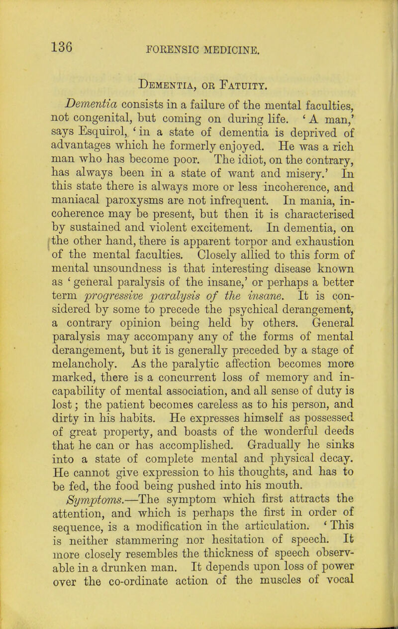 Dementia, or Fatuity. Dementia consists in a failure of the mental faculties, not congenital, but coming on during life. ' A man/ says Esquirol, ' in a state of dementia is deprived of advantages which he formerly enjoyed. He was a rich man who has become poor. The idiot, on the contrary, has always been in a state of want and misery.' In this state there is always more or less incoherence, and maniacal paroxysms are not infrequent. In mania, in- coherence may be present, but then it is characterised by sustained and violent excitement. In dementia, on the other hand, there is apparent torpor and exhaustion of the mental faculties. Closely allied to this form of mental unsoundness is that interesting disease known as ' general paralysis of the insane,' or perhaps a better term progressive paralysis of the insane. It is con- sidered by some to precede the psychical derangement, a contrary opinion being held by others. General paralysis may accompany any of the forms of mental derangement, but it is generally preceded by a stage of melancholy. As the paralytic affection becomes more marked, there is a concurrent loss of memory and in- capability of mental association, and all sense of duty is lost; the patient becomes careless as to his person, and dirty in his habits. He expresses himself as possessed of great property, and boasts of the wonderful deeds that he can or has accomplished. Gradually he sinks into a state of complete mental and physical decay. He cannot give expression to his thoughts, and has to be fed, the food being pushed into his mouth. Symptoms.—The symptom which first attracts the attention, and which is perhaps the first in order of sequence, is a modification in the articulation. ' This is neither stammering nor hesitation of speech. It more closely resembles the thickness of speech observ- able in a drunken man. It depends upon loss of power over the co-ordinate action of the muscles of vocal
