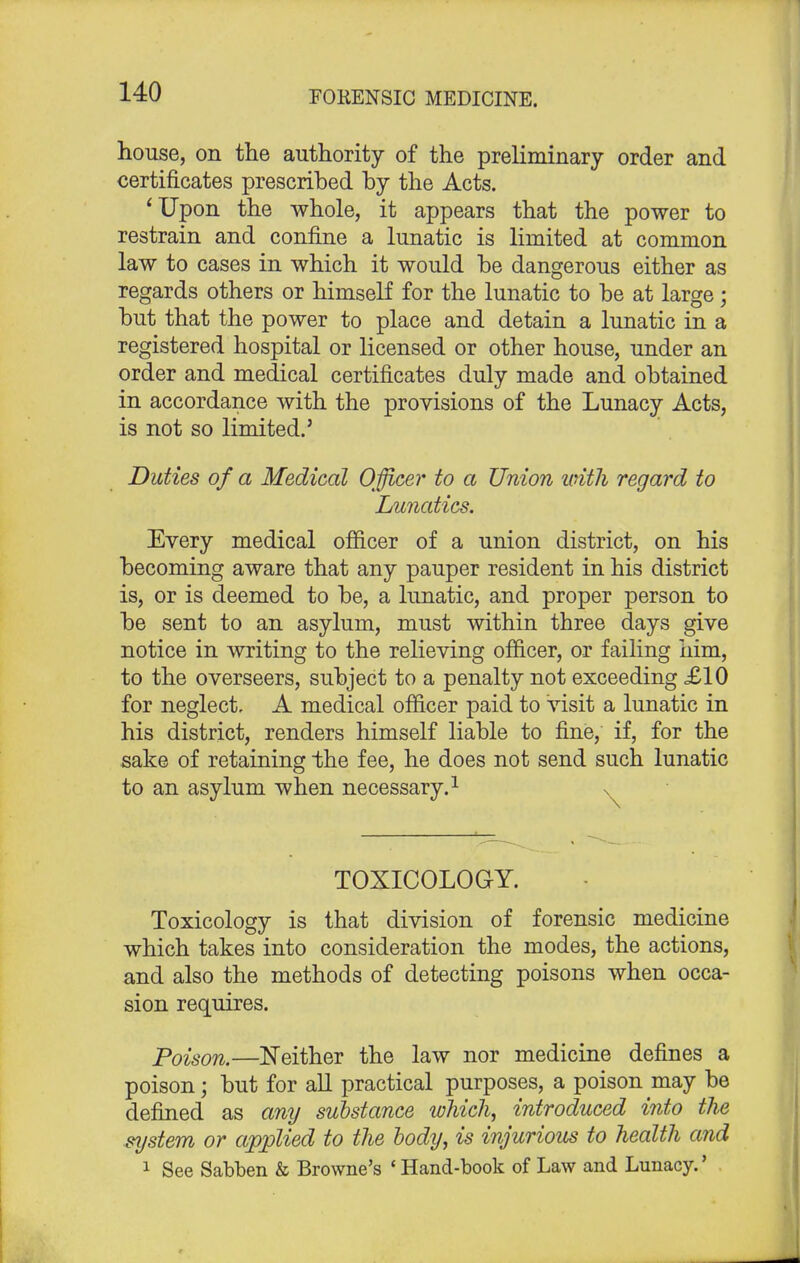 house, on the authority of the preliminary order and certificates prescribed by the Acts. 'Upon the whole, it appears that the power to restrain and confine a lunatic is limited at common law to cases in which it would be dangerous either as regards others or himself for the lunatic to be at large; but that the power to place and detain a lunatic in a registered hospital or licensed or other house, under an order and medical certificates duly made and obtained in accordance with the provisions of the Lunacy Acts, is not so limited.' Duties of a Medical Officer to a Union with regard to Lunatics. Every medical officer of a union district, on his becoming aware that any pauper resident in his district is, or is deemed to be, a lunatic, and proper person to be sent to an asylum, must within three days give notice in writing to the relieving officer, or failing him, to the overseers, subject to a penalty not exceeding £10 for neglect. A medical officer paid to visit a lunatic in his district, renders himself liable to fine, if, for the sake of retaining the fee, he does not send such lunatic to an asylum when necessary.1 v TOXICOLOGY. Toxicology is that division of forensic medicine which takes into consideration the modes, the actions, and also the methods of detecting poisons when occa- sion requires. Poison.—Neither the law nor medicine defines a poison; but for all practical purposes, a poison may be defined as any substance which, introduced into ths system or applied to the body, is injurious to health and 1 See Sabben & Browne's ' Hand-book of Law and Lunacy.'