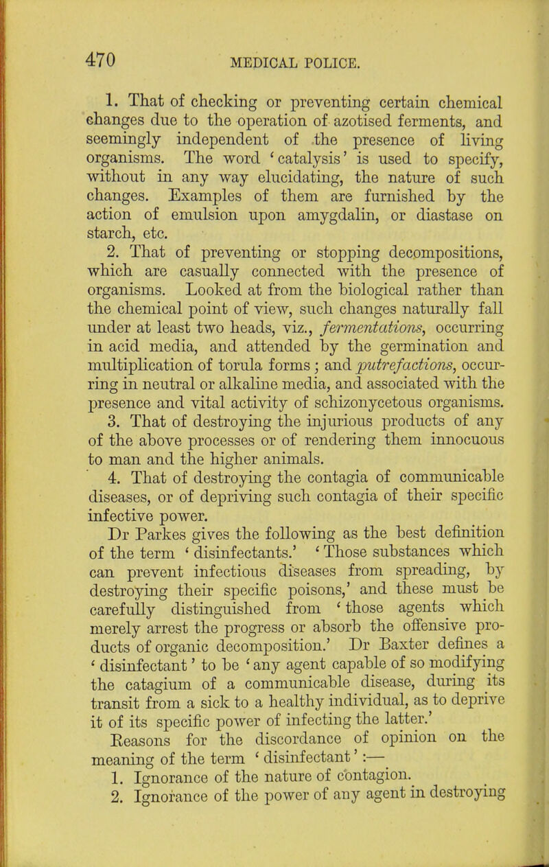 1. That of checking or preventing certain chemical changes due to the operation of azotised ferments, and seemingly independent of ,the presence of living organisms. The word 'catalysis' is used to specify, without in any way elucidating, the nature of such changes. Examples of them are furnished hy the action of emulsion upon amygdalin, or diastase on starch, etc. 2. That of preventing or stopping decompositions, which are casually connected with the presence of organisms. Looked at from the biological rather than the chemical point of view, such changes naturally fall under at least two heads, viz., fermentations, occurring in acid media, and attended by the germination and multiplication of torula forms; and putrefactions, occur- ring in neutral or alkaline media, and associated with the presence and vital activity of schizonycetous organisms. 3. That of destroying the injurious products of any of the above processes or of rendering them innocuous to man and the higher animals. 4. That of destroying the contagia of communicable diseases, or of depriving such contagia of their specific infective power. Dr Parkes gives the following as the best definition of the term ' disinfectants.' ' Those substances which can prevent infectious diseases from spreading, by destroying their specific poisons,' and these must be carefully distinguished from 'those agents^ which merely arrest the progress or absorb the offensive pro- ducts of organic decomposition.' Dr Baxter defines a 1 disinfectant' to be ' any agent capable of so modifying the catagium of a communicable disease, during its transit from a sick to a healthy individual, as to deprive it of its specific power of infecting the latter.' Eeasons for the discordance of opinion on the meaning of the term ' disinfectant':—^ 1. Ignorance of the nature of contagion. 2. Ignorance of the power of any agent in destroying