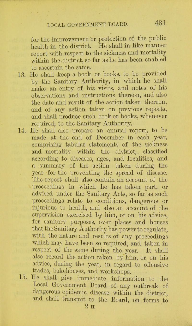 for the improvement or protection of the public health in the district. He shall in like manner report with respect to the sickness and mortality within the district, so far as he has been enabled to ascertain the same. 13. He shall keep a book or books, to be provided by the Sanitary Authority, in which he shall make an entry of his visits, and notes of his observations and instructions thereon, and also the date and result of the action taken thereon, and of any action taken on previous reports, and shall produce such book or books, whenever required, to the Sanitary Authority. 14. He shall also prepare an annual report, to be made at the end of December in each year, comprising tabular statements of the sickness and mortality within the district, classified according to diseases, ages, and localities, and a summary of the action taken during the year for the preventing the spread of disease. The report shall also contain an account of the proceedings in which he has taken part, or advised under the Sanitary Acts, so far as such proceedings relate to conditions, dangerous or injurious to health, and also an account of the supervision exercised by him, or on his advice, for sanitary purposes, over places and houses that the Sanitary Authority has power to regulate, with the nature and results of any proceedings which may have been so required, and taken in respect of the same during the year. It shall also record the action taken by him, or on his advice, during the year, in regard to offensive trades, bakehouses, and workshops. 15. He shall give immediate information to the Local Government Board of any outbreak of dangerous epidemic disease within the district, and shall transmit to the Board, on forms to 2 H