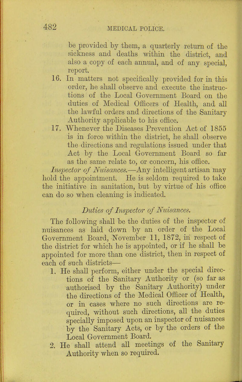 be provided by them, a quarterly return of the sickness and deaths within the district, and also a copy of each annual, and of any special, report. 16. In matters not specifically provided for in this order, he shall observe and execute the instruc- tions of the Local Government Board on the duties of Medical Officers of Health, and all the lawful orders and directions of the Sanitary Authority applicable to his office. 17. Whenever the Diseases Prevention Act of 1855 is in force within the district, he shall observe the directions and regulations issued under that Act by the Local Government Board so far as the same relate to, or concern, his office. Inspector of Nuisances.—Any intelligent artisan may hold the appointment. He is seldom required to take the initiative in sanitation, but by virtue of his office can do so when cleaning is indicated. Duties of Inspector of Nuisances. The following shall be the duties of the inspector of nuisances as laid down by an order of the Local Government Board, November 11, 1872, iri respect of the district for which he is appointed, or if he shall be appointed for more than one district, then in respect of each of such districts— 1. He shall perform, either under the special direc- tions of the Sanitary Authority or (so far as authorised by the Sanitary Authority) under the directions of the Medical Officer of Health, or in cases where no such directions are re- quired, without such directions, all the duties specially imposed upon an inspector of nuisances by the Sanitary Acts, or by the orders of the Local Government Board. 2. He shall attend all meetings of the Sanitary Authority when so required.