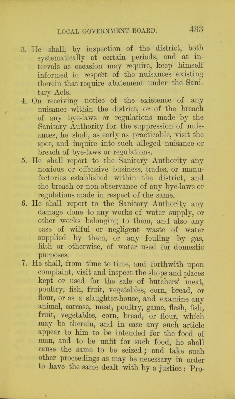 3. He shall, by inspection of the district, both systematically at certain periods, and at in- tervals as occasion may require, keep himself informed in respect of the nuisances existing therein that require abatement under the Sani- tary Acts. 4. On receiving notice of the existence of any nuisance within the district, or of the breach of any bye-laws or regulations made by the Sanitary Authority for the suppression of nuis- ances, he shall, as early as practicable, visit the spot, and inquire into such alleged nuisance or breach of bye-laws or regulations. 5. He shall report to the Sanitary Authority any noxious or offensive business, trades, or manu- factories established within the district, and the breach or non-observance of any bye-laws or regulations made in respect of the same. 6. He shall report to the Sanitary Authority any damage done to any works of water supply, or other works belonging to them, and also any case of wilful or negligent waste of water supplied by them, or any fouling by gas, filth or otherwise, of water used for domestic purposes. 7. He shall, from time to time, and forthwith upon complaint, visit and inspect the shops and places kept or used for the sale of butchers' meat, poultry, fish, fruit, vegetables, corn, bread, or flour, or as a slaughter-house, and examine any animal, carcase, meat, poultry, game, flesh, fish, fruit, vegetables, corn, bread, or flour, which may be therein, and in case any such article appear to him to be intended for the food of man, and to be unfit for such food, he shall cause the same to be seized; and take such other proceedings as may be necessary in order to have the same dealt with by a justice : Pro-