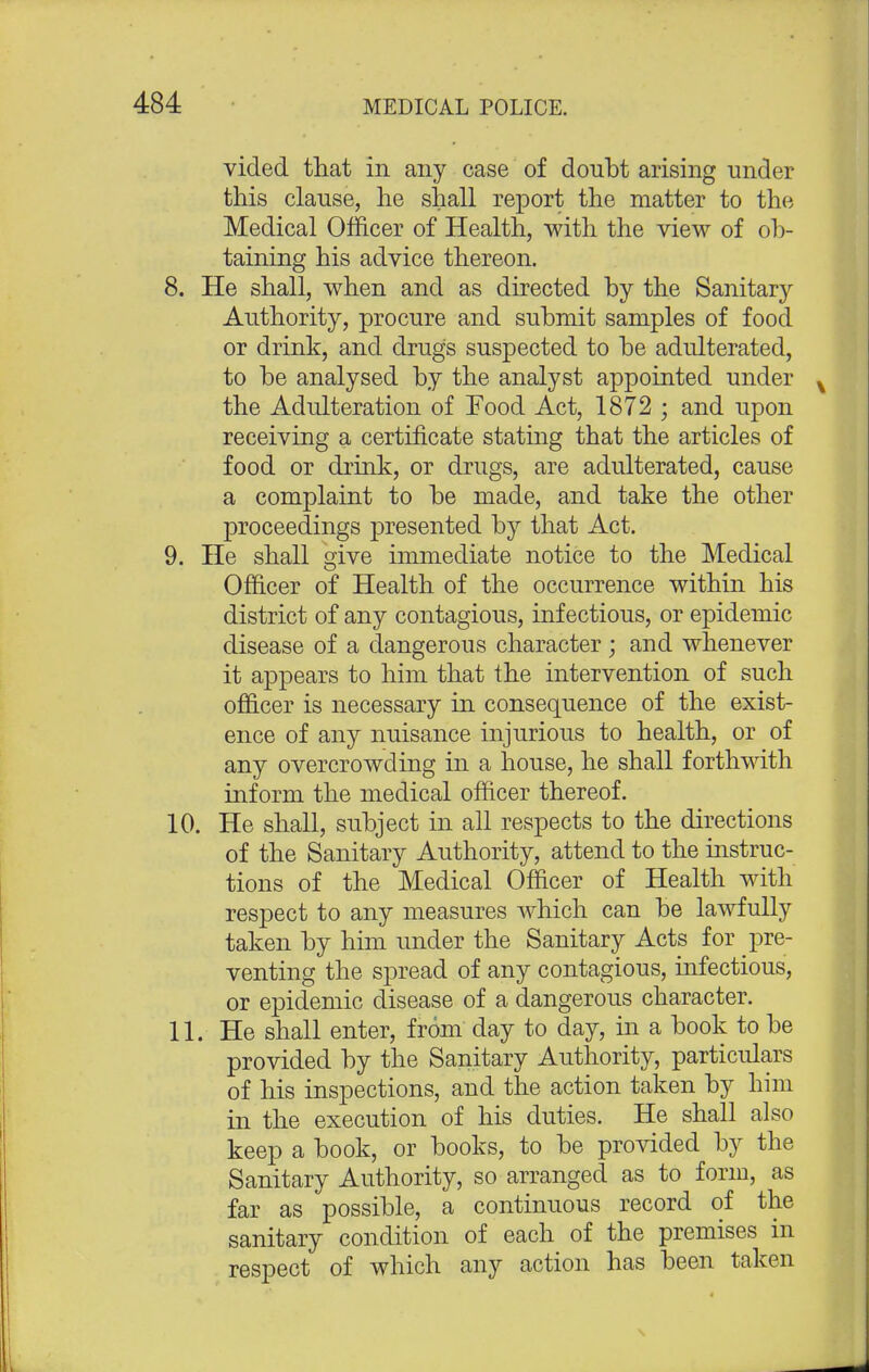 vided that in any case of doubt arising under this clause, he shall report the matter to the Medical Officer of Health, with the view of ob- taining his advice thereon. 8. He shall, when and as directed by the Sanitary Authority, procure and submit samples of food or drink, and drugs suspected to be adulterated, to be analysed by the analyst appointed under the Adulteration of Food Act, 1872 ; and upon receiving a certificate stating that the articles of food or drink, or drugs, are adulterated, cause a complaint to be made, and take the other proceedings presented by that Act. 9. He shall give immediate notice to the Medical Officer of Health of the occurrence within his district of any contagious, infectious, or epidemic disease of a dangerous character; and whenever it appears to him that the intervention of such officer is necessary in consequence of the exist- ence of any nuisance injurious to health, or of any overcrowding in a house, he shall forthwith inform the medical officer thereof. 10. He shall, subject in all respects to the directions of the Sanitary Authority, attend to the instruc- tions of the Medical Officer of Health with respect to any measures which can be lawfully taken by him under the Sanitary Acts for pre- venting the spread of any contagious, infectious, or epidemic disease of a dangerous character. 11. He shall enter, from day to day, in a book to be provided by the Sanitary Authority, particulars of his inspections, and the action taken by him in the execution of his duties. He shall also keep a book, or books, to be provided by the Sanitary Authority, so arranged as to form, as far as possible, a continuous record of the sanitary condition of each of the premises in respect of which any action has been taken