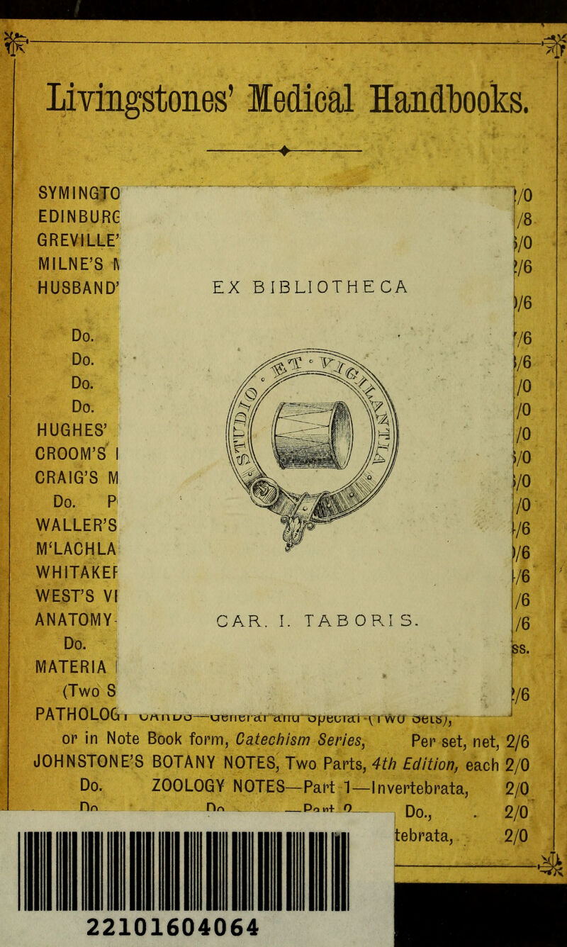 ^ ^—^ -% Livingstones' ledical Handbooks. SYMINGTO EDINBURG GREVILLE' MILNE'S l\ HUSBAND' Do. Do. Do. Do. HUGHES' GROOM'S I CRAIG'S M Do. P WALLER'S M'LACHLA WHITAKEF WEST'S VI anatomy- Do. materia i (Two S EX BIBLIOTHECA CAR. I. TAB OR! S. f/O /8- /O [/6 |/6 ^/6 1/6 10 10 10 i/0 \I0 10 ■/6 /6 /6 /6 76 PATH0LOG I \jn II uo—\jiBri^ aT UTTCTnDjj^^ ^ rwO aeib';, or in Note Book form, Catechism Series, Per set, net, 2/6 JOHNSTONE'S BOTANY NOTES, Two Parts, 4th Edition, each 2/0 Do. ZOOLOGY NOTES—Part 1—Invertebrata, 2/0 Hn Hrt PoM+ O Qq 2/0 tebrata, 2/0 22101604064