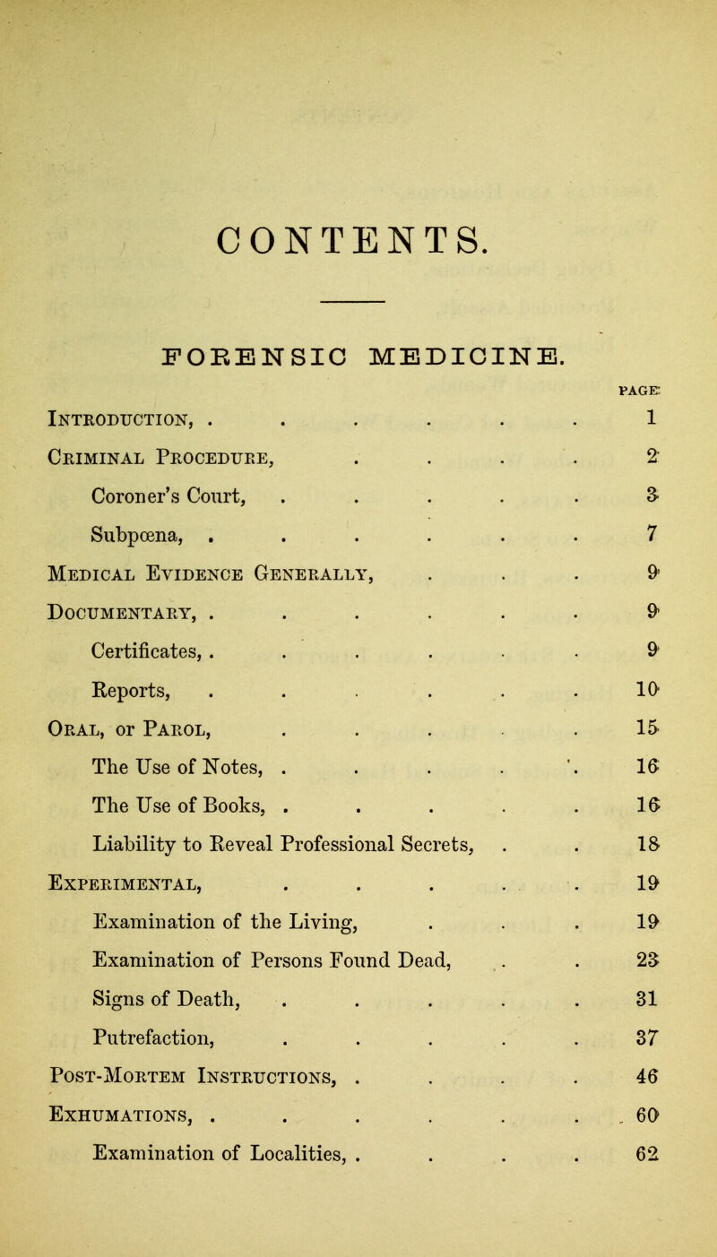 CONTENTS. FORENSIC MEDICINE. PAGE Introduction, ...... 1 Criminal Procedure, .... 2 Coroner's Court, ..... S Subpoena, ...... 7 Medical Evidence Generally, ... 9* Documentary, ...... 9* Certificates, ...... 9^ Reports, . . . . . 10 Oral, or Parol, . . . .15 The Use of Notes, . . . . U The Use of Books, . . . . . 1^ Liability to Reveal Professional Secrets, . . IS Experimental, . . . . . 19 Examination of the Living, . . . 19 Examination of Persons Found Dead, . . 2S Signs of Death, . . . . .31 Putrefaction, ..... 37 Post-Mortem Instructions, . . . . 46 Exhumations, . . . . . . , 60 Examination of Localities, .... 62