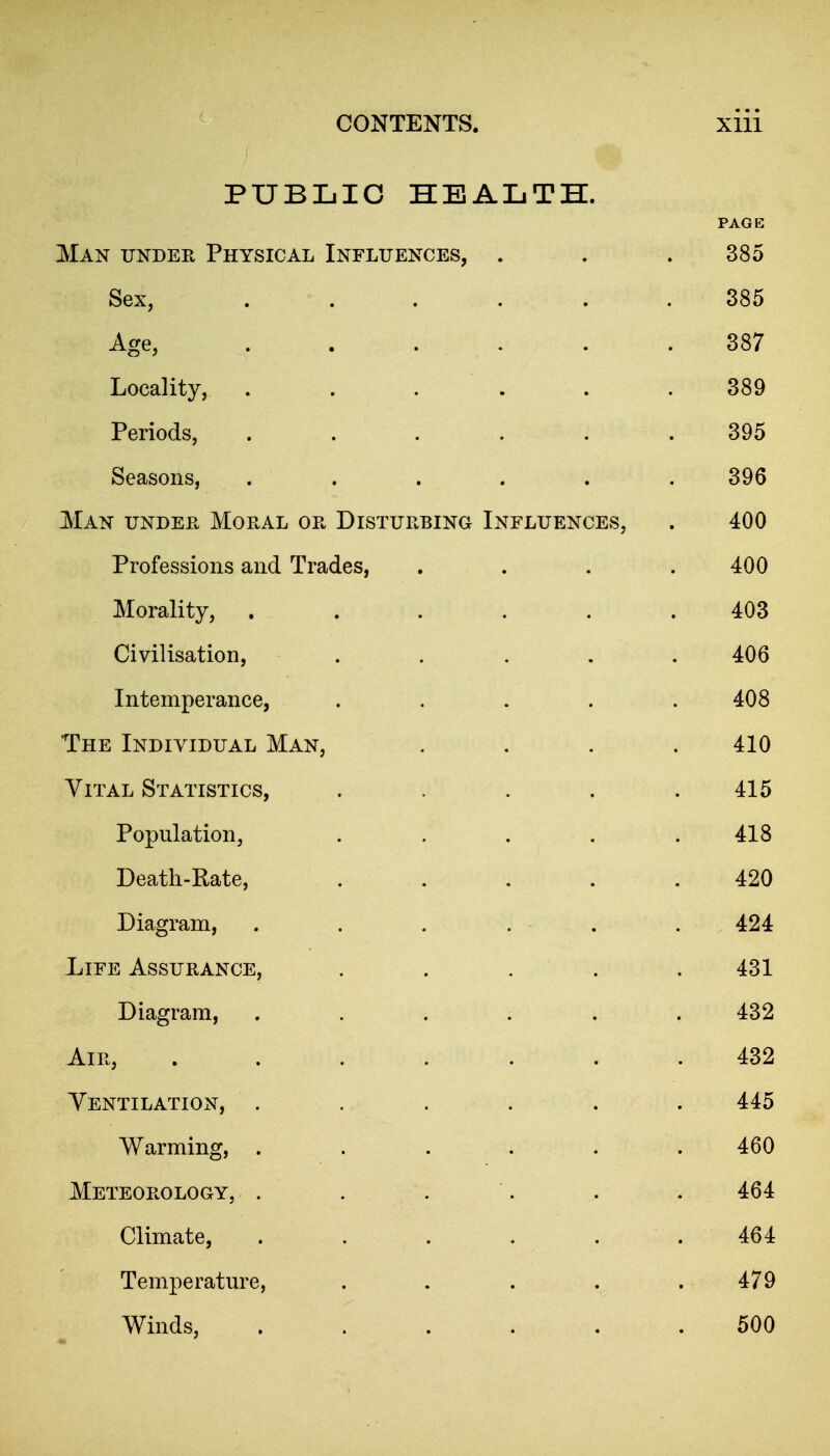 PUBLIC HEALTH. PAGE Man under Physical Influences, . . .385 Sex, ...... 385 Age, .387 Locality, . . . . . .389 Periods, ...... 395 Seasons, ...... 396 Man under Moral or Disturbing Influences, . 400 Professions and Trades, .... 400 Morality, ...... 403 Civilisation, ..... 406 Intemperance, ..... 408 The Individual Man, .... 410 Vital Statistics, ..... 415 Population, . . , . .418 Death-Rate, ..... 420 Diagram, . . . . . . 424 Life Assurance, ..... 431 Diagram, ...... 432 Air, ....... 432 Ventilation, . . .... 445 Warming, ...... 460 Meteorology, . . . . . . 464 Climate, . . . . . .464 Temperature, . , . . .479 Winds, 500