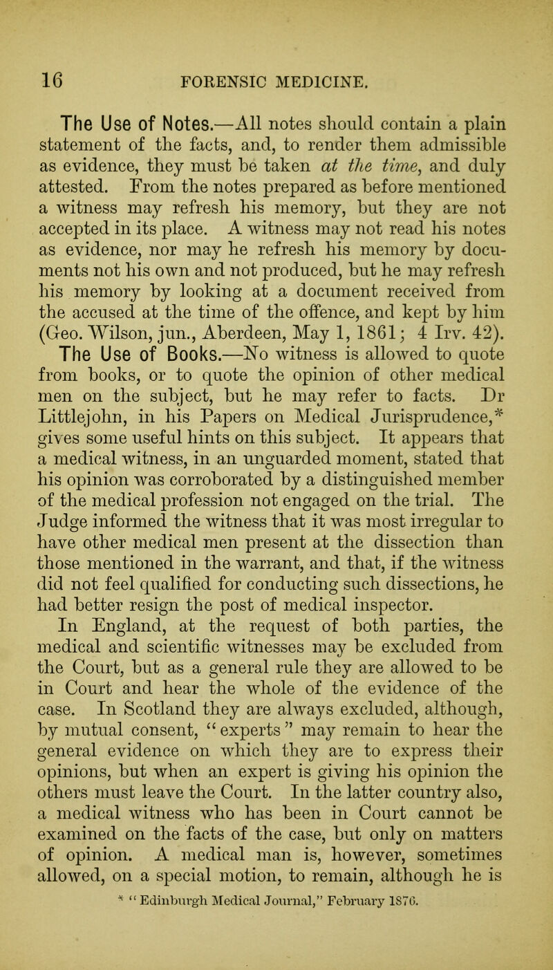 The Use of Notes.—All notes should contain a plain statement of the facts, and, to render them admissible as evidence, they must be taken at the time, and duly attested. From the notes prepared as before mentioned a witness may refresh his memory, but they are not accepted in its place. A witness may not read his notes as evidence, nor may he refresh his memory by docu- ments not his own and not produced, but he may refresh his memory by looking at a document received from the accused at the time of the offence, and kept by him (Geo. Wilson, jun., Aberdeen, May 1, 1861; 4 Irv. 42). The Use of Books.—^o witness is allowed to quote from books, or to quote the opinion of other medical men on the subject, but he may refer to facts. Dr Littlejohn, in his Papers on Medical Jurisprudence,^ gives some useful hints on this subject. It appears that a medical witness, in an unguarded moment, stated that his opinion was corroborated by a distinguished member of the medical profession not engaged on the trial. The Judge informed the witness that it was most irregular to have other medical men present at the dissection than those mentioned in the warrant, and that, if the witness did not feel qualified for conducting such dissections, he had better resign the post of medical inspector. In England, at the request of both parties, the medical and scientific witnesses may be excluded from the Court, but as a general rule they are allowed to be in Court and hear the whole of the evidence of the case. In Scotland they are always excluded, although, by mutual consent,  experts  may remain to hear the general evidence on which they are to express their opinions, but when an expert is giving his opinion the others must leave the Court. In the latter country also, a medical witness who has been in Court cannot be examined on the facts of the case, but only on matters of opinion. A medical man is, however, sometimes allowed, on a special motion, to remain, although he is  Edinburgh Medical Journal, February 1870.