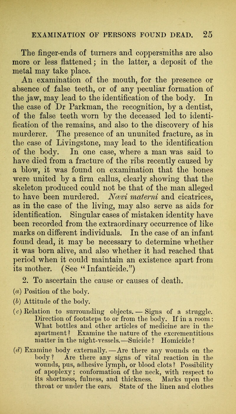 The finger-ends of turners and coppersmiths are also more or less flattened; in the latter, a deposit of the metal may take place. An examination of the mouth, for the presence or absence of false teeth, or of any peculiar formation of the jaw, may lead to the identification of the body. In the case of Dr Parkman, the recognition, by a dentist, of the false teeth worn by the deceased led to identi- fication of the remains, and also to the discovery of his murderer. The presence of an ununited fracture, as in the case of Livingstone, may lead to the identification of the body. In one case, where a man was said to have died from a fracture of the ribs recently caused by a blow, it was found on examination that the bones were united by a firm callus, clearly showing that the skeleton produced could not be that of the man alleged to have been murdered. NcBvi materni and cicatrices, as in the case of the living, may also serve as aids for identification. Singular cases of mistaken identity have been recorded from the extraordinary occurrence of like marks on different individuals. In the case of an infant found dead, it may be necessary to determine whether it was born alive, and also whether it had reached that period when it could maintain an existence apart from its mother. (See Infanticide.) 2. To ascertain the cause or causes of death. {a) Position of the body. (6) Attitude of the body. (c) Relation to surrounding objects. — Signs of a struggle. Direction of footsteps to or from the body. If in a room : What bottles and other articles of medicine are in the apartment ? Examine the nature of the excrementitious matter in the night-vessels.—Suicide ? Homicide ? {cl) Examine body externally. —Are there any wounds on the body ? Are there any signs of vital reaction in the wounds, pus, adhesive lymph, or blood clots ? Possibility of apoplexy; conformation of the neck, with respect to its shortness, fulness, and thickness. Marks upon the throat or under the ears, State of the linen and clothes